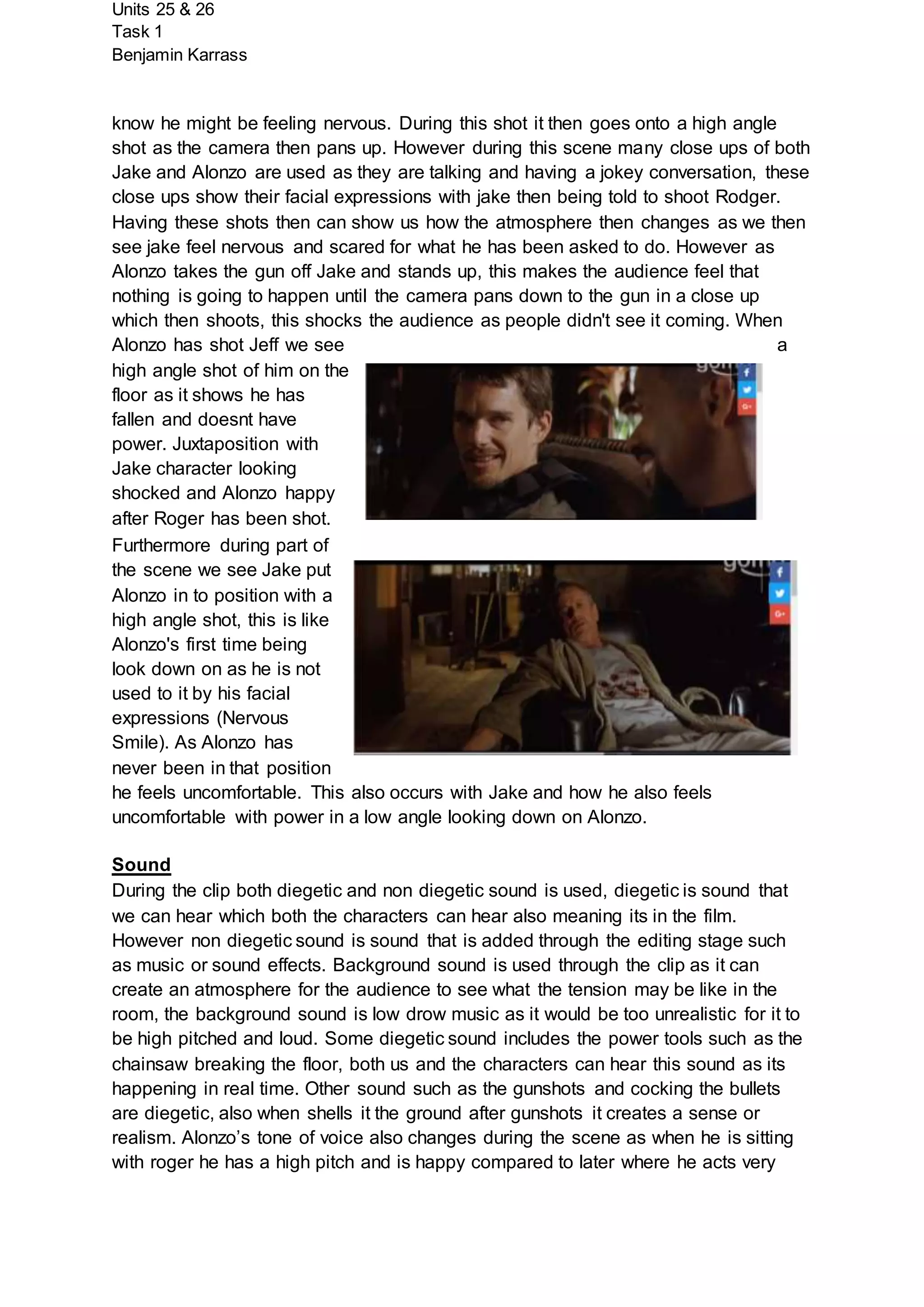 Units 25 & 26
Task 1
Benjamin Karrass
know he might be feeling nervous. During this shot it then goes onto a high angle
shot as the camera then pans up. However during this scene many close ups of both
Jake and Alonzo are used as they are talking and having a jokey conversation, these
close ups show their facial expressions with jake then being told to shoot Rodger.
Having these shots then can show us how the atmosphere then changes as we then
see jake feel nervous and scared for what he has been asked to do. However as
Alonzo takes the gun off Jake and stands up, this makes the audience feel that
nothing is going to happen until the camera pans down to the gun in a close up
which then shoots, this shocks the audience as people didn't see it coming. When
Alonzo has shot Jeff we see a
high angle shot of him on the
floor as it shows he has
fallen and doesnt have
power. Juxtaposition with
Jake character looking
shocked and Alonzo happy
after Roger has been shot.
Furthermore during part of
the scene we see Jake put
Alonzo in to position with a
high angle shot, this is like
Alonzo's first time being
look down on as he is not
used to it by his facial
expressions (Nervous
Smile). As Alonzo has
never been in that position
he feels uncomfortable. This also occurs with Jake and how he also feels
uncomfortable with power in a low angle looking down on Alonzo.
Sound
During the clip both diegetic and non diegetic sound is used, diegetic is sound that
we can hear which both the characters can hear also meaning its in the film.
However non diegetic sound is sound that is added through the editing stage such
as music or sound effects. Background sound is used through the clip as it can
create an atmosphere for the audience to see what the tension may be like in the
room, the background sound is low drow music as it would be too unrealistic for it to
be high pitched and loud. Some diegetic sound includes the power tools such as the
chainsaw breaking the floor, both us and the characters can hear this sound as its
happening in real time. Other sound such as the gunshots and cocking the bullets
are diegetic, also when shells it the ground after gunshots it creates a sense or
realism. Alonzo’s tone of voice also changes during the scene as when he is sitting
with roger he has a high pitch and is happy compared to later where he acts very
 