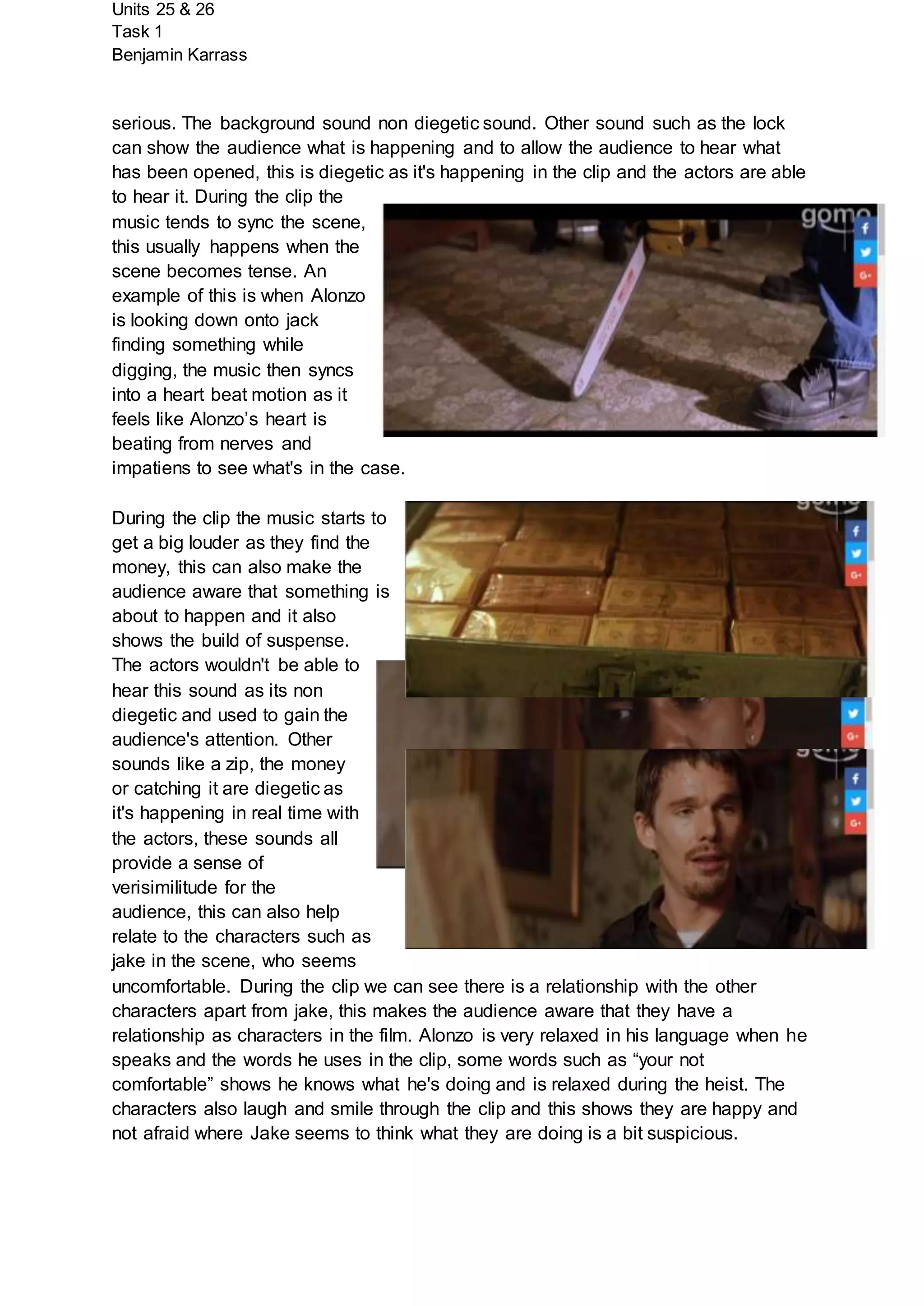 Units 25 & 26
Task 1
Benjamin Karrass
serious. The background sound non diegetic sound. Other sound such as the lock
can show the audience what is happening and to allow the audience to hear what
has been opened, this is diegetic as it's happening in the clip and the actors are able
to hear it. During the clip the
music tends to sync the scene,
this usually happens when the
scene becomes tense. An
example of this is when Alonzo
is looking down onto jack
finding something while
digging, the music then syncs
into a heart beat motion as it
feels like Alonzo’s heart is
beating from nerves and
impatiens to see what's in the case.
During the clip the music starts to
get a big louder as they find the
money, this can also make the
audience aware that something is
about to happen and it also
shows the build of suspense.
The actors wouldn't be able to
hear this sound as its non
diegetic and used to gain the
audience's attention. Other
sounds like a zip, the money
or catching it are diegetic as
it's happening in real time with
the actors, these sounds all
provide a sense of
verisimilitude for the
audience, this can also help
relate to the characters such as
jake in the scene, who seems
uncomfortable. During the clip we can see there is a relationship with the other
characters apart from jake, this makes the audience aware that they have a
relationship as characters in the film. Alonzo is very relaxed in his language when he
speaks and the words he uses in the clip, some words such as “your not
comfortable” shows he knows what he's doing and is relaxed during the heist. The
characters also laugh and smile through the clip and this shows they are happy and
not afraid where Jake seems to think what they are doing is a bit suspicious.
 