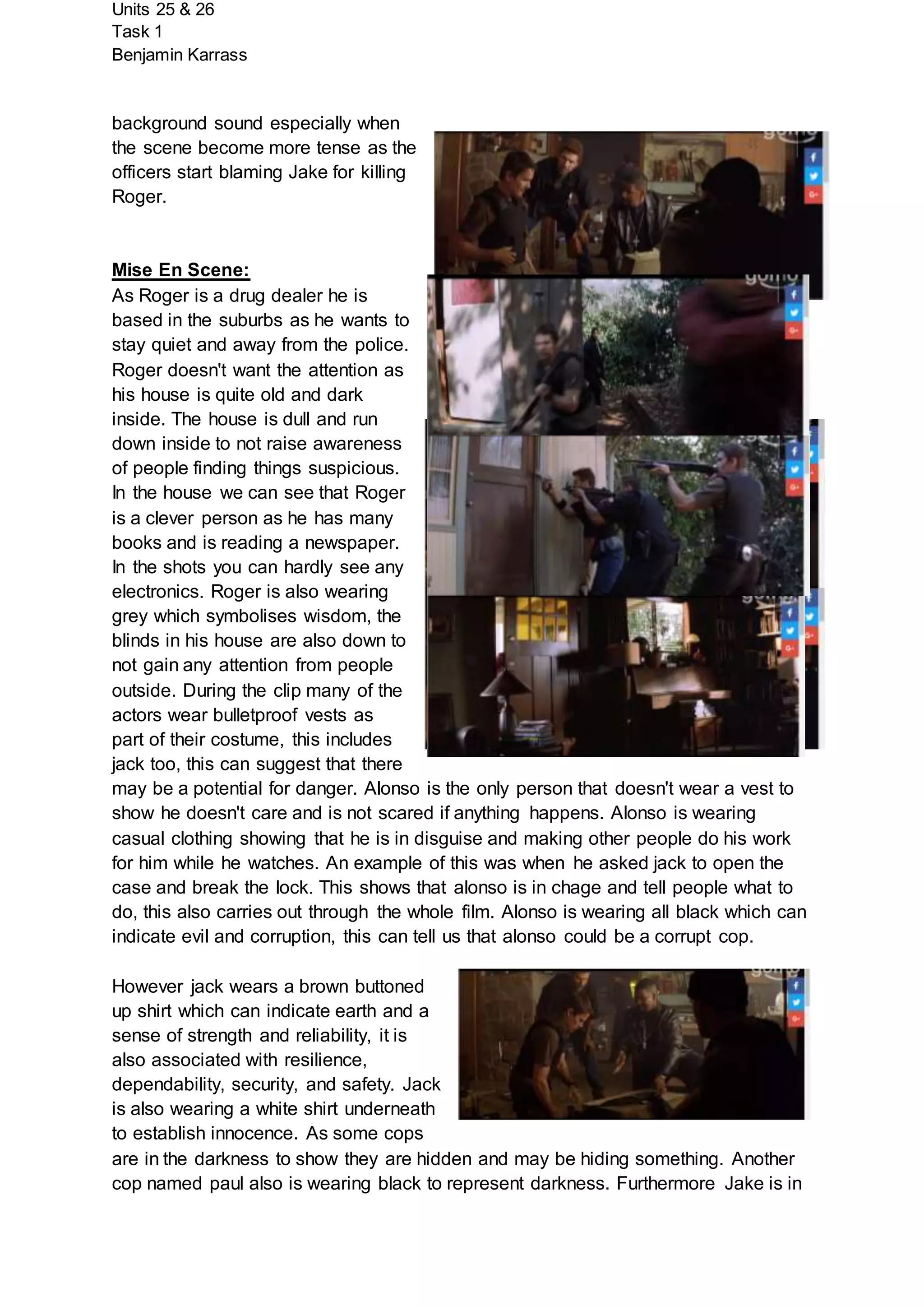 Units 25 & 26
Task 1
Benjamin Karrass
background sound especially when
the scene become more tense as the
officers start blaming Jake for killing
Roger.
Mise En Scene:
As Roger is a drug dealer he is
based in the suburbs as he wants to
stay quiet and away from the police.
Roger doesn't want the attention as
his house is quite old and dark
inside. The house is dull and run
down inside to not raise awareness
of people finding things suspicious.
In the house we can see that Roger
is a clever person as he has many
books and is reading a newspaper.
In the shots you can hardly see any
electronics. Roger is also wearing
grey which symbolises wisdom, the
blinds in his house are also down to
not gain any attention from people
outside. During the clip many of the
actors wear bulletproof vests as
part of their costume, this includes
jack too, this can suggest that there
may be a potential for danger. Alonso is the only person that doesn't wear a vest to
show he doesn't care and is not scared if anything happens. Alonso is wearing
casual clothing showing that he is in disguise and making other people do his work
for him while he watches. An example of this was when he asked jack to open the
case and break the lock. This shows that alonso is in chage and tell people what to
do, this also carries out through the whole film. Alonso is wearing all black which can
indicate evil and corruption, this can tell us that alonso could be a corrupt cop.
However jack wears a brown buttoned
up shirt which can indicate earth and a
sense of strength and reliability, it is
also associated with resilience,
dependability, security, and safety. Jack
is also wearing a white shirt underneath
to establish innocence. As some cops
are in the darkness to show they are hidden and may be hiding something. Another
cop named paul also is wearing black to represent darkness. Furthermore Jake is in
 