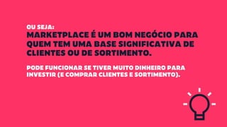 OU SEJA:
MARKETPLACE É UM BOM NEGÓCIO PARA
QUEM TEM UMA BASE SIGNIFICATIVA DE
CLIENTES OU DE SORTIMENTO.
PODE FUNCIONAR SE TIVER MUITO DINHEIRO PARA
INVESTIR (E COMPRAR CLIENTES E SORTIMENTO).
 