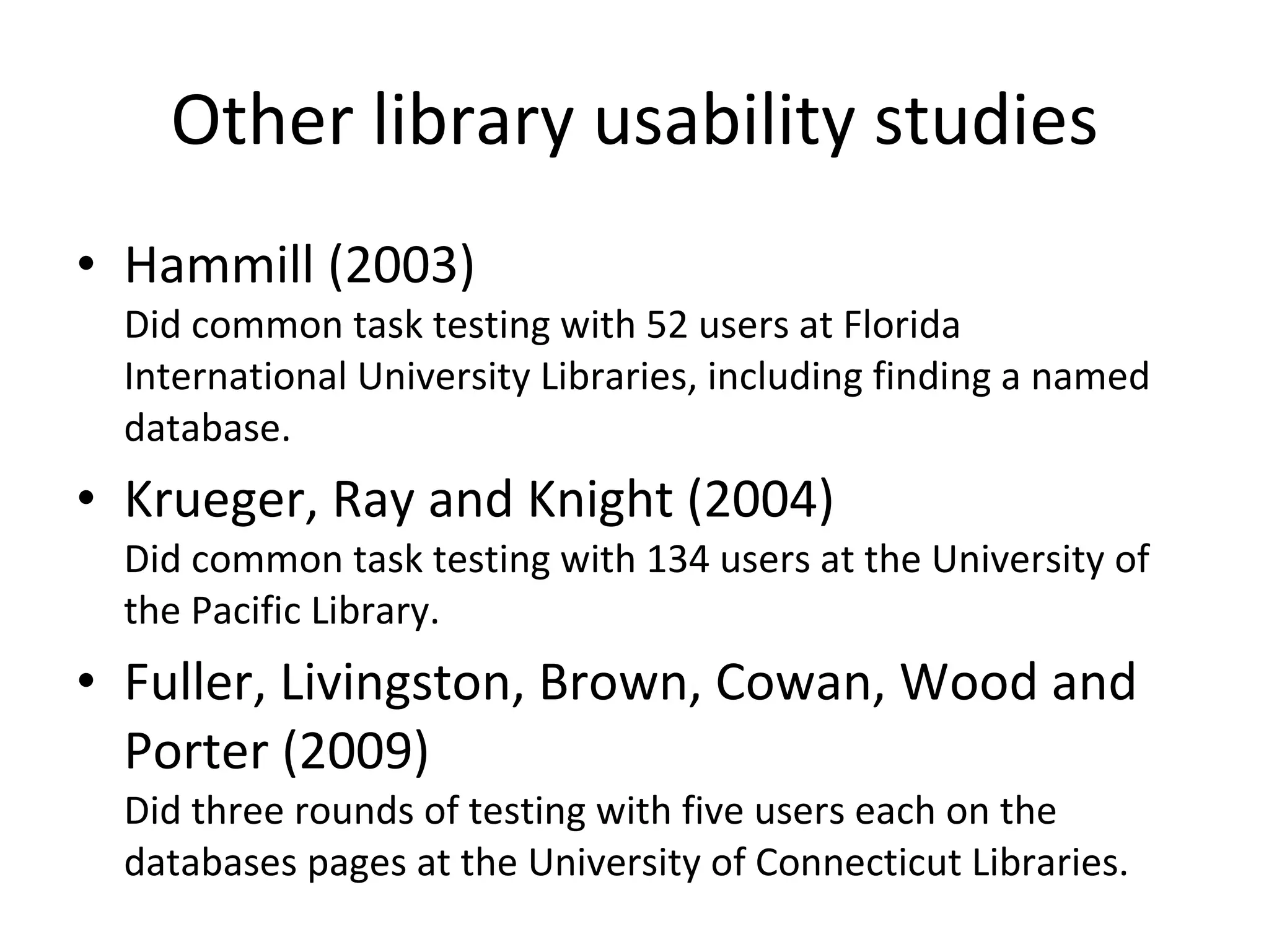 Other library usability studies Hammill (2003) Did common task testing with 52 users at Florida International University Libraries, including finding a named database. Krueger, Ray and Knight (2004) Did common task testing with 134 users at the University of the Pacific Library. Fuller, Livingston, Brown, Cowan, Wood and Porter (2009) Did three rounds of testing with five users each on the databases pages at the University of Connecticut Libraries. 