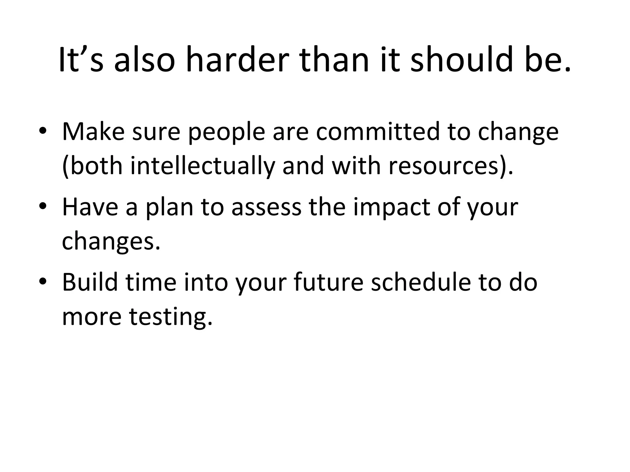 It’s also harder than it should be. Make sure people are committed to change (both intellectually and with resources). Have a plan to assess the impact of your changes. Build time into your future schedule to do more testing. 