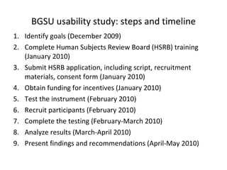 BGSU usability study: steps and timeline Identify goals (December 2009) Complete Human Subjects Review Board (HSRB) training (January 2010) Submit HSRB application, including script, recruitment materials, consent form (January 2010) Obtain funding for incentives (January 2010) Test the instrument (February 2010) Recruit participants (February 2010) Complete the testing (February-March 2010) Analyze results (March-April 2010) Present findings and recommendations (April-May 2010) 