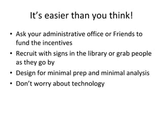 It’s easier than you think! Ask your administrative office or Friends to fund the incentives Recruit with signs in the library or grab people as they go by Design for minimal prep and minimal analysis Don’t worry about technology 