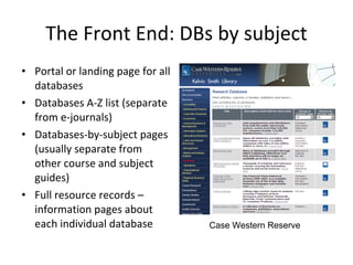The Front End: DBs by subject Portal or landing page for all databases Databases A-Z list (separate from e-journals) Databases-by-subject pages (usually separate from other course and subject guides) Full resource records – information pages about each individual database Case Western Reserve 