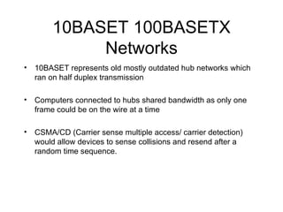 10BASET 100BASETX Networks 10BASET represents old mostly outdated hub networks which ran on half duplex transmission Computers connected to hubs shared bandwidth as only one frame could be on the wire at a time CSMA/CD (Carrier sense multiple access/ carrier detection) would allow devices to sense collisions and resend after a random time sequence. 