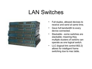 LAN Switches Full duplex, allowed devices to receive and send at same time. Gave full bandwidth to every device connected. Stackable - some switches are stackable- meaning they multiple clusters of switchs can operate as one logical switch. LLC (logical link control 802.2) allows for intelligent frame switching due to mac table. 