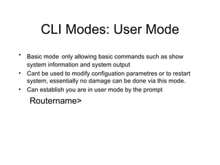 CLI Modes: User Mode Basic mode   only allowing basic commands such as show system information and system output Cant be used to modify configuation parametres or to restart system, essentially no damage can be done via this mode. Can establish you are in user mode by the prompt Routername> 