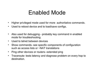 Enabled Mode Higher privileged mode used for more  authoritative commands. Used to reboot device and to load/save configs. Also used for debugging - probably key command in enabled mode for troubleshooting. Used to telnet between devices Show commands- see specific components of configuration such as access lists or ~NAT translations Ping other devices or routers- extended ping Traceroute- tests latency and diagnose problem on every hop to destination. 