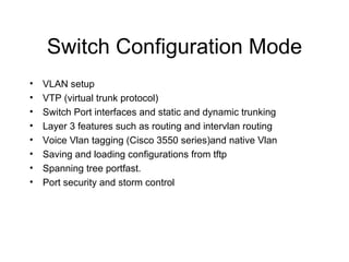 Switch Configuration Mode VLAN setup VTP (virtual trunk protocol) Switch Port interfaces and static and dynamic trunking Layer 3 features such as routing and intervlan routing Voice Vlan tagging (Cisco 3550 series)and native Vlan Saving and loading configurations from tftp Spanning tree portfast. Port security and storm control 