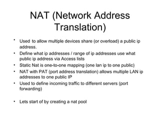 NAT (Network Address Translation) Used   to allow multiple devices share (or overload) a public ip address. Define what ip addresses / range of ip addresses use what public ip address via Access lists Static Nat is one-to-one mapping (one lan ip to one public) NAT with PAT (port address translation) allows multiple LAN ip addresses to one public IP Used to define incoming traffic to different servers (port forwarding) Lets start of by creating a nat pool 