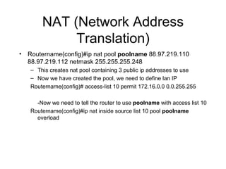 NAT (Network Address Translation) Routername(config)#ip nat pool  poolname  88.97.219.110 88.97.219.112 netmask 255.255.255.248  This creates nat pool containing 3 public ip addresses to use Now we have created the pool, we need to define lan IP Routername(config)# access-list 10 permit 172.16.0.0 0.0.255.255 -Now we need to tell the router to use  poolname  with access list 10 Routername(config)#ip nat inside source list 10 pool  poolname  overload 