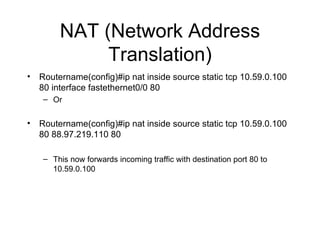 NAT (Network Address Translation) Routername(config)#ip nat inside source static tcp 10.59.0.100 80 interface fastethernet0/0 80 Or Routername(config)#ip nat inside source static tcp 10.59.0.100 80 88.97.219.110 80 This now forwards incoming traffic with destination port 80 to 10.59.0.100 