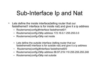 Sub-Interface Ip and Nat Lets define the inside interface(telling router that our fastethernet1 interface is for inside nat) and give it a ip address Routername(config)#interface fastethernet0/1 Routername(config-if)#ip address 172.16.0.1 255.255.0.0 Routername(config-if)#ip nat inside Lets define the outside interface (telling router that our fastethernet0 interface is for outside nat) and give it a ip address Routername(config)#interface fastethernet0/0 Routername(config-if)#ip address 88.97.219.110 255.255.255.248 Routername(config-if)#ip nat outside 