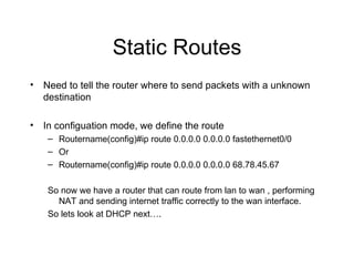 Static Routes Need to tell the router where to send packets with a unknown destination In configuation mode, we define the route Routername(config)#ip route 0.0.0.0 0.0.0.0 fastethernet0/0 Or  Routername(config)#ip route 0.0.0.0 0.0.0.0 68.78.45.67 So now we have a router that can route from lan to wan , performing NAT and sending internet traffic correctly to the wan interface. So lets look at DHCP next…. 