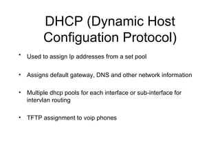 DHCP (Dynamic Host Configuation Protocol) Used to assign Ip addresses from a set pool   Assigns default gateway, DNS and other network information Multiple dhcp pools for each interface or sub-interface for intervlan routing TFTP assignment to voip phones 