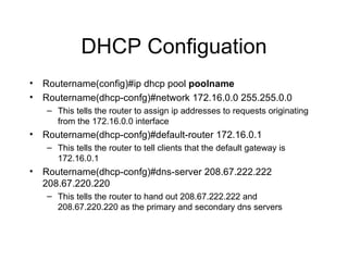 DHCP Configuation Routername(config)#ip dhcp pool  poolname Routername(dhcp-confg)#network 172.16.0.0 255.255.0.0 This tells the router to assign ip addresses to requests originating from the 172.16.0.0 interface Routername(dhcp-confg)#default-router 172.16.0.1 This tells the router to tell clients that the default gateway is 172.16.0.1 Routername(dhcp-confg)#dns-server 208.67.222.222 208.67.220.220 This tells the router to hand out 208.67.222.222 and 208.67.220.220 as the primary and secondary dns servers 
