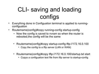 CLI- saving and loading configs Everything done in Configuation terminal is applied to running-configuation Routername(config)#copy running-config startup-config Now the config is saved to nvram so when the router is rebooted,the config will be the same Routername(config)#copy startup-config tftp://172.16.0.100 Copy the config to a tftp server (LAN or WAN) Routername(config)#copy tftp://172.16.0.100/startup.txt start Copys a configuation text file from tftp server to startup-config 