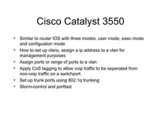 Cisco Catalyst 3550 Similar to router IOS with three modes, user mode, exec mode and configuation mode How to set up vlans, assign a ip address to a vlan for management purposes Assign ports or range of ports to a vlan Apply CoS tagging to allow voip traffic to be seperated from non-voip traffic on a switchport Set up trunk ports using 802.1q trunking Storm-control and portfast 