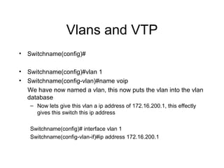 Vlans and VTP Switchname(config)# Switchname(config)#vlan 1 Switchname(config-vlan)#name voip We have now named a vlan, this now puts the vlan into the vlan database Now lets give this vlan a ip address of 172.16.200.1, this effectly gives this switch this ip address Switchname(config)# interface vlan 1 Switchname(config-vlan-if)#ip address 172.16.200.1 
