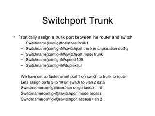 Switchport Trunk `statically assign a trunk port between the router and switch Switchname(config)#interface fas0/1 Switchname(config-if)#switchport trunk encapsulation dot1q Switchname(config-if)#switchport mode trunk Switchname(config-if)#speed 100 Switchname(config-if)#duplex full We have set up fastethernet port 1 on switch to trunk to router Lets assign ports 3 to 10 on switch to vlan 2 data Switchname(config)#interface range fas0/3 - 10 Switchname(config-if)#switchport mode access Switchname(config-if)#switchport access vlan 2  
