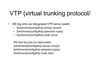 VTP (virtual trunking protocol/ WE log onto our designated VTP server switch Switchname(config)#vtp domain maxwifi Switchname(config)#vtp password voysey Switchname(config)#vtp mode server WE then log onto our client switch Switchname2(config)#vtp domain maxwifi Switchname(config)#vtp password voysey Switchname(config)#vtp mode client 