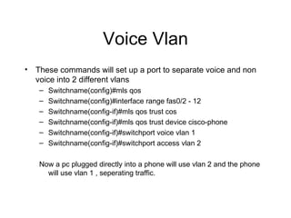 Voice Vlan These commands will set up a port to separate voice and non voice into 2 different vlans Switchname(config)#mls qos Switchname(config)#interface range fas0/2 - 12 Switchname(config-if)#mls qos trust cos Switchname(config-if)#mls qos trust device cisco-phone Switchname(config-if)#switchport voice vlan 1 Switchname(config-if)#switchport access vlan 2 Now a pc plugged directly into a phone will use vlan 2 and the phone will use vlan 1 , seperating traffic. 