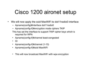 Cisco 1200 aironet setup We will now apply the ssid MaxWiFi to dot11radio0 interface Apname(config)#interface dot11radio0 Apname(config-if)#encryption mode ciphers TKIP This has set the interface to support TKIP cipher keys which is required for WPA Apname(config-if)#channel least-congested Or Apname(config-if)#channel (1-13) Apname(config-if)#ssid MaxWiFi This will now broadcast MaxWiFi with wpa encryption 