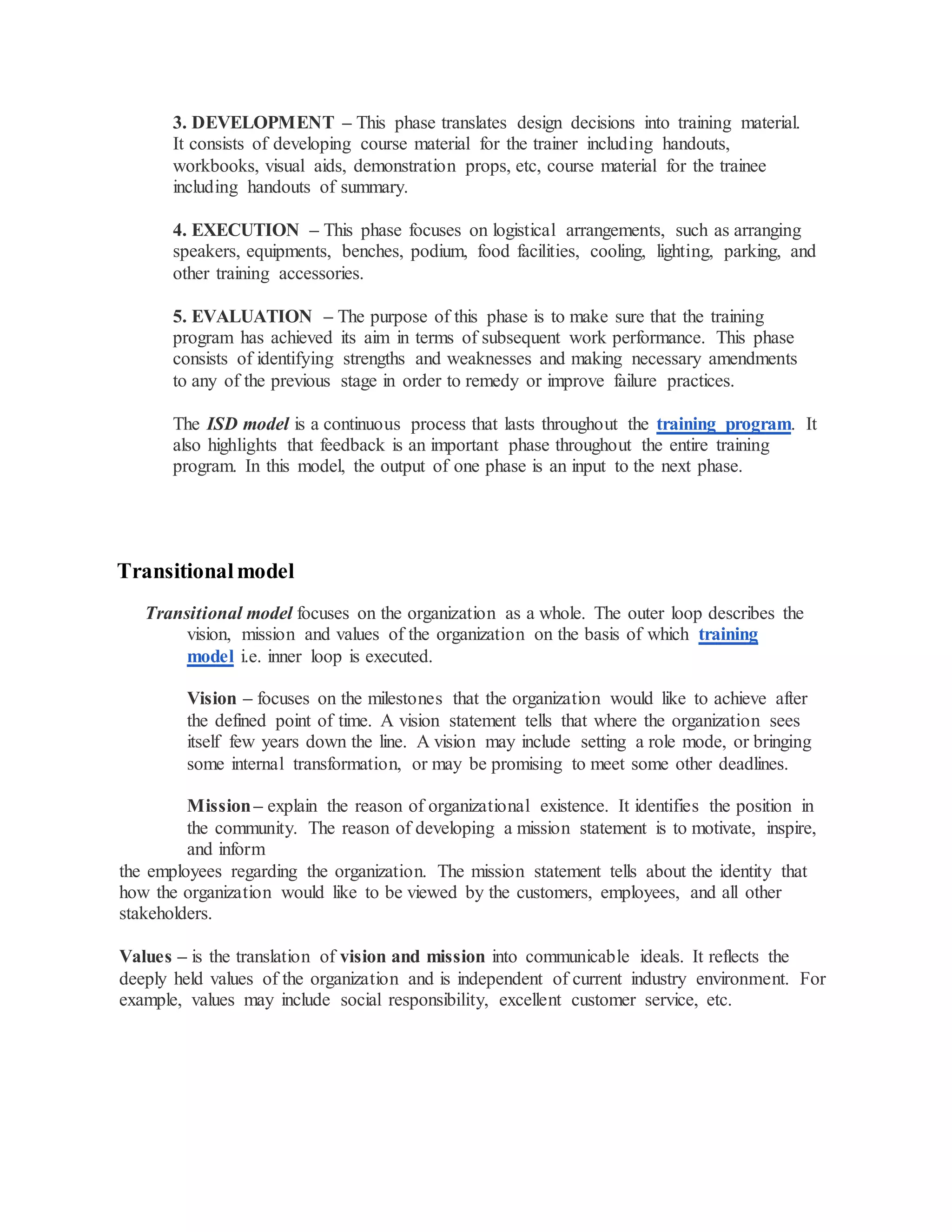 3. DEVELOPMENT – This phase translates design decisions into training material.
It consists of developing course material for the trainer including handouts,
workbooks, visual aids, demonstration props, etc, course material for the trainee
including handouts of summary.
4. EXECUTION – This phase focuses on logistical arrangements, such as arranging
speakers, equipments, benches, podium, food facilities, cooling, lighting, parking, and
other training accessories.
5. EVALUATION – The purpose of this phase is to make sure that the training
program has achieved its aim in terms of subsequent work performance. This phase
consists of identifying strengths and weaknesses and making necessary amendments
to any of the previous stage in order to remedy or improve failure practices.
The ISD model is a continuous process that lasts throughout the training program. It
also highlights that feedback is an important phase throughout the entire training
program. In this model, the output of one phase is an input to the next phase.
Transitionalmodel
Transitional model focuses on the organization as a whole. The outer loop describes the
vision, mission and values of the organization on the basis of which training
model i.e. inner loop is executed.
Vision – focuses on the milestones that the organization would like to achieve after
the defined point of time. A vision statement tells that where the organization sees
itself few years down the line. A vision may include setting a role mode, or bringing
some internal transformation, or may be promising to meet some other deadlines.
Mission– explain the reason of organizational existence. It identifies the position in
the community. The reason of developing a mission statement is to motivate, inspire,
and inform
the employees regarding the organization. The mission statement tells about the identity that
how the organization would like to be viewed by the customers, employees, and all other
stakeholders.
Values – is the translation of vision and mission into communicable ideals. It reflects the
deeply held values of the organization and is independent of current industry environment. For
example, values may include social responsibility, excellent customer service, etc.
 