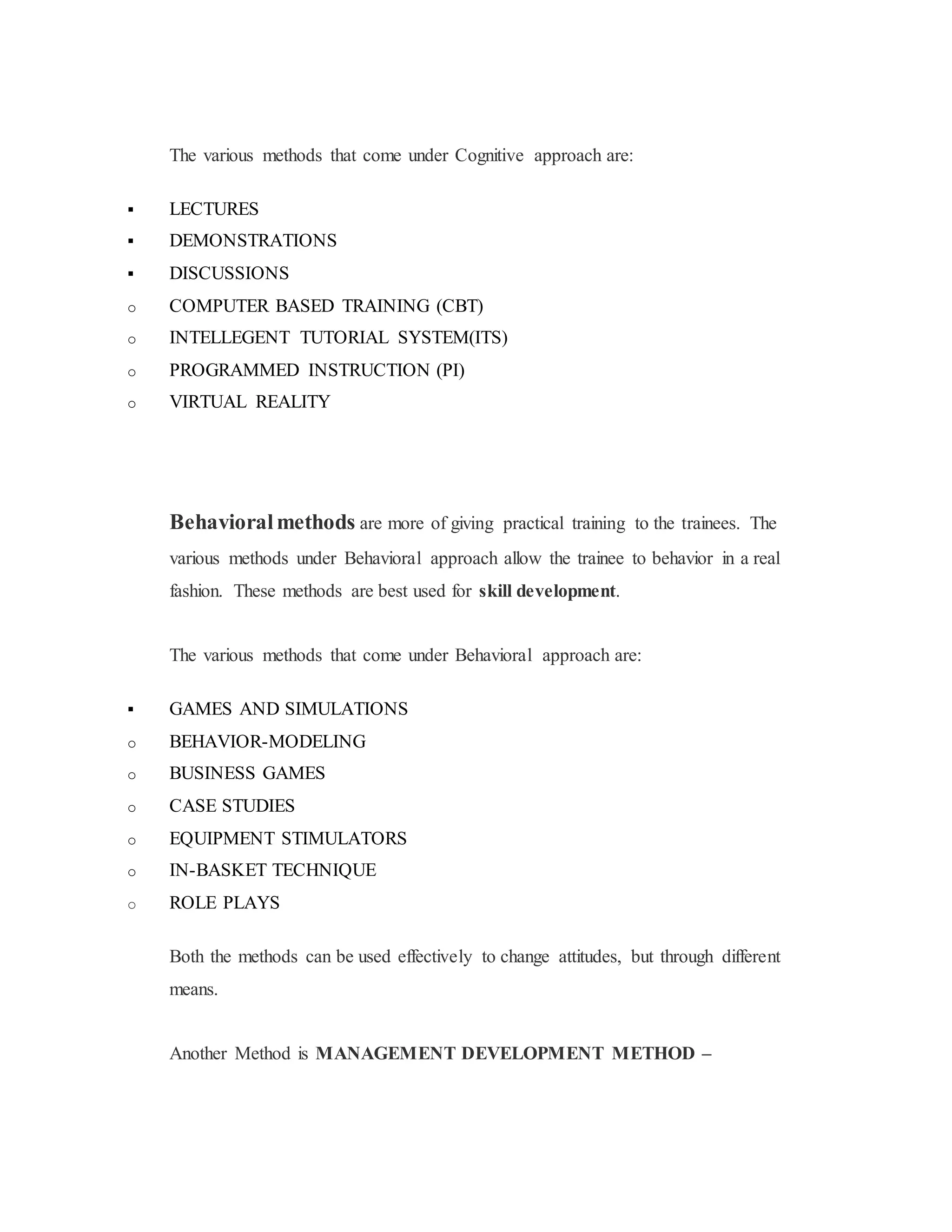 The various methods that come under Cognitive approach are:
 LECTURES
 DEMONSTRATIONS
 DISCUSSIONS
o COMPUTER BASED TRAINING (CBT)
o INTELLEGENT TUTORIAL SYSTEM(ITS)
o PROGRAMMED INSTRUCTION (PI)
o VIRTUAL REALITY
Behavioralmethods are more of giving practical training to the trainees. The
various methods under Behavioral approach allow the trainee to behavior in a real
fashion. These methods are best used for skill development.
The various methods that come under Behavioral approach are:
 GAMES AND SIMULATIONS
o BEHAVIOR-MODELING
o BUSINESS GAMES
o CASE STUDIES
o EQUIPMENT STIMULATORS
o IN-BASKET TECHNIQUE
o ROLE PLAYS
Both the methods can be used effectively to change attitudes, but through different
means.
Another Method is MANAGEMENT DEVELOPMENT METHOD –
 