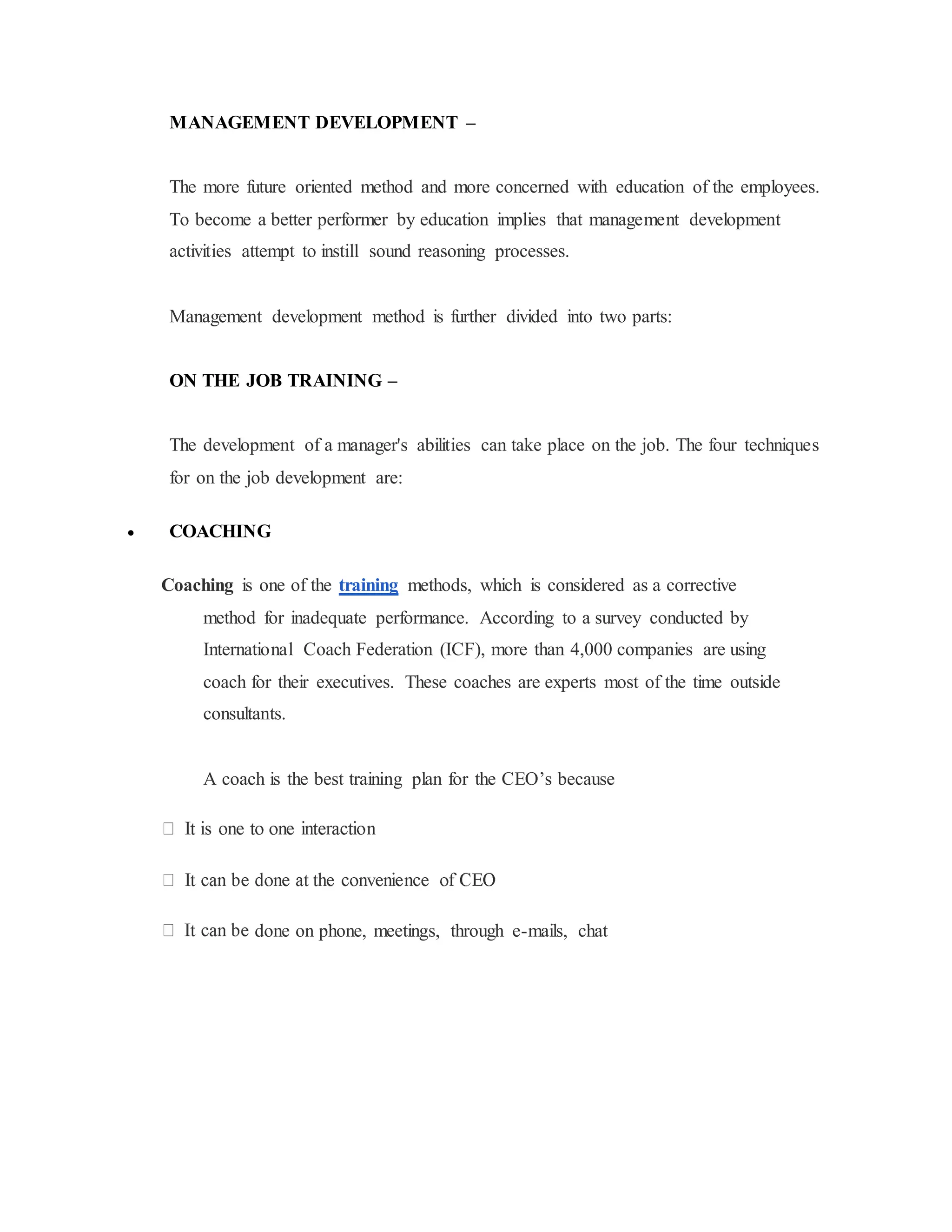 MANAGEMENT DEVELOPMENT –
The more future oriented method and more concerned with education of the employees.
To become a better performer by education implies that management development
activities attempt to instill sound reasoning processes.
Management development method is further divided into two parts:
ON THE JOB TRAINING –
The development of a manager's abilities can take place on the job. The four techniques
for on the job development are:
 COACHING
Coaching is one of the training methods, which is considered as a corrective
method for inadequate performance. According to a survey conducted by
International Coach Federation (ICF), more than 4,000 companies are using
coach for their executives. These coaches are experts most of the time outside
consultants.
A coach is the best training plan for the CEO’s because
done on phone, meetings, through e-mails, chat
 