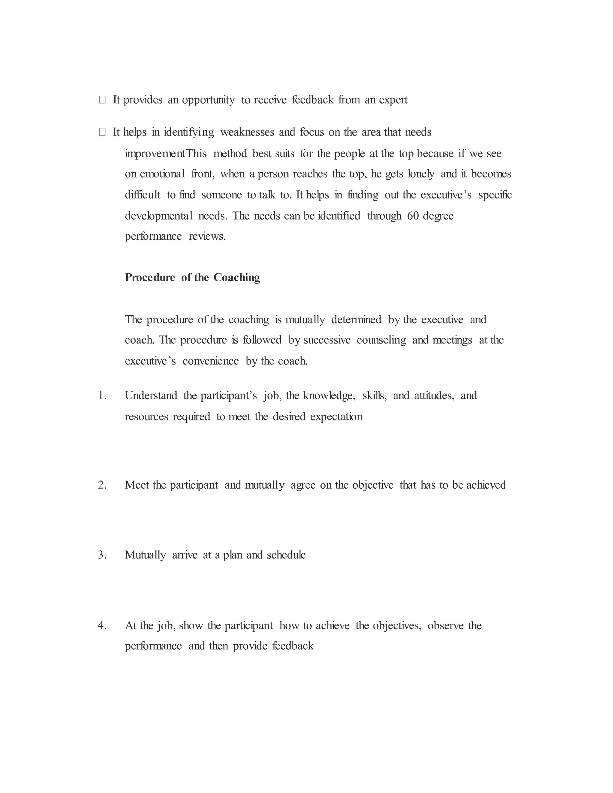 improvementThis method best suits for the people at the top because if we see
on emotional front, when a person reaches the top, he gets lonely and it becomes
difficult to find someone to talk to. It helps in finding out the executive’s specific
developmental needs. The needs can be identified through 60 degree
performance reviews.
Procedure of the Coaching
The procedure of the coaching is mutually determined by the executive and
coach. The procedure is followed by successive counseling and meetings at the
executive’s convenience by the coach.
1. Understand the participant’s job, the knowledge, skills, and attitudes, and
resources required to meet the desired expectation
2. Meet the participant and mutually agree on the objective that has to be achieved
3. Mutually arrive at a plan and schedule
4. At the job, show the participant how to achieve the objectives, observe the
performance and then provide feedback
 