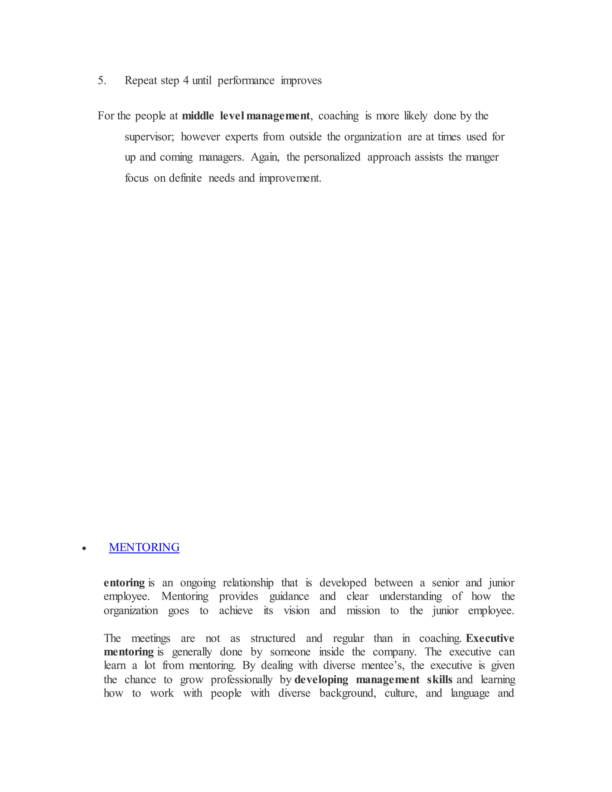 5. Repeat step 4 until performance improves
For the people at middle level management, coaching is more likely done by the
supervisor; however experts from outside the organization are at times used for
up and coming managers. Again, the personalized approach assists the manger
focus on definite needs and improvement.
 MENTORING
entoring is an ongoing relationship that is developed between a senior and junior
employee. Mentoring provides guidance and clear understanding of how the
organization goes to achieve its vision and mission to the junior employee.
The meetings are not as structured and regular than in coaching. Executive
mentoring is generally done by someone inside the company. The executive can
learn a lot from mentoring. By dealing with diverse mentee’s, the executive is given
the chance to grow professionally by developing management skills and learning
how to work with people with diverse background, culture, and language and
 