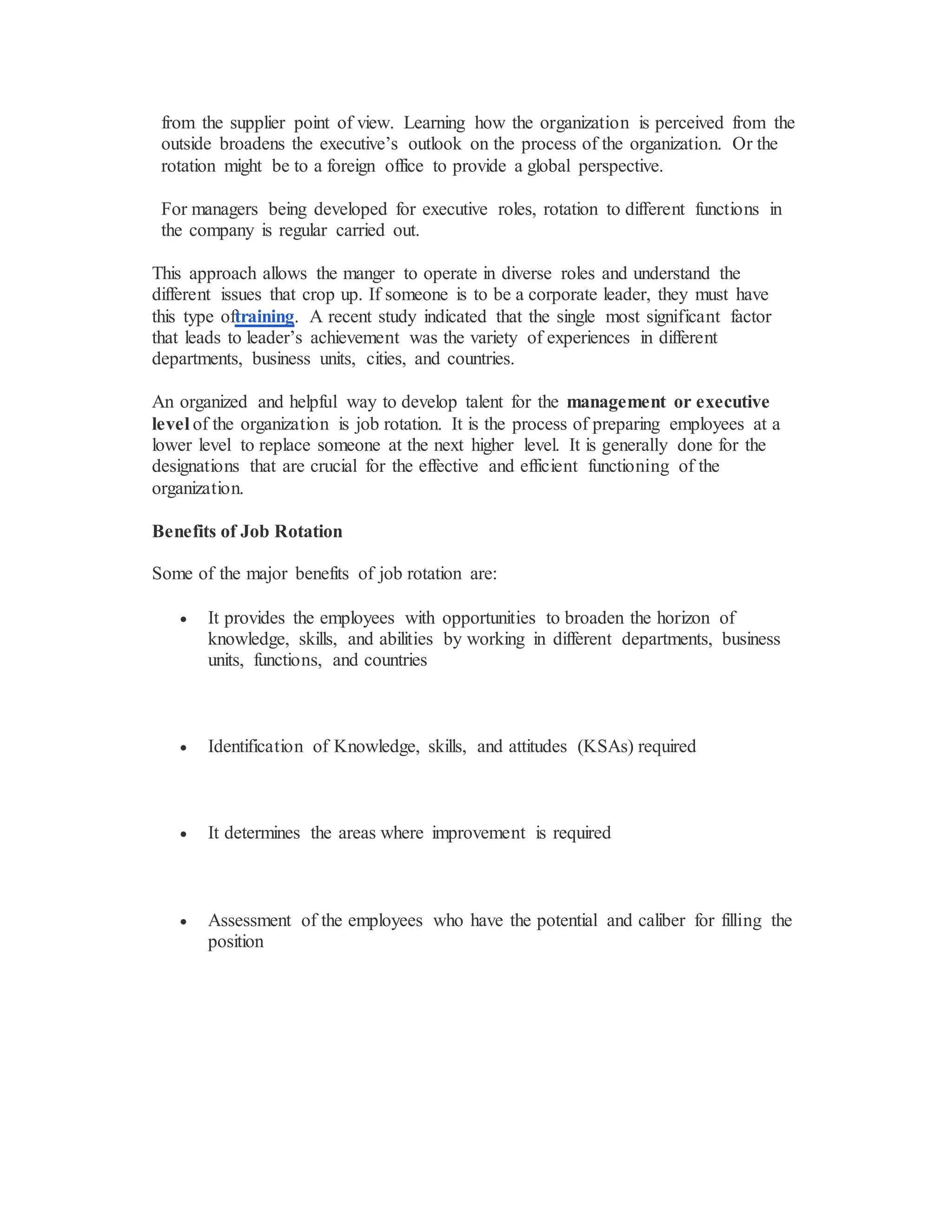 from the supplier point of view. Learning how the organization is perceived from the
outside broadens the executive’s outlook on the process of the organization. Or the
rotation might be to a foreign office to provide a global perspective.
For managers being developed for executive roles, rotation to different functions in
the company is regular carried out.
This approach allows the manger to operate in diverse roles and understand the
different issues that crop up. If someone is to be a corporate leader, they must have
this type oftraining. A recent study indicated that the single most significant factor
that leads to leader’s achievement was the variety of experiences in different
departments, business units, cities, and countries.
An organized and helpful way to develop talent for the management or executive
level of the organization is job rotation. It is the process of preparing employees at a
lower level to replace someone at the next higher level. It is generally done for the
designations that are crucial for the effective and efficient functioning of the
organization.
Benefits of Job Rotation
Some of the major benefits of job rotation are:
 It provides the employees with opportunities to broaden the horizon of
knowledge, skills, and abilities by working in different departments, business
units, functions, and countries
 Identification of Knowledge, skills, and attitudes (KSAs) required
 It determines the areas where improvement is required
 Assessment of the employees who have the potential and caliber for filling the
position
 