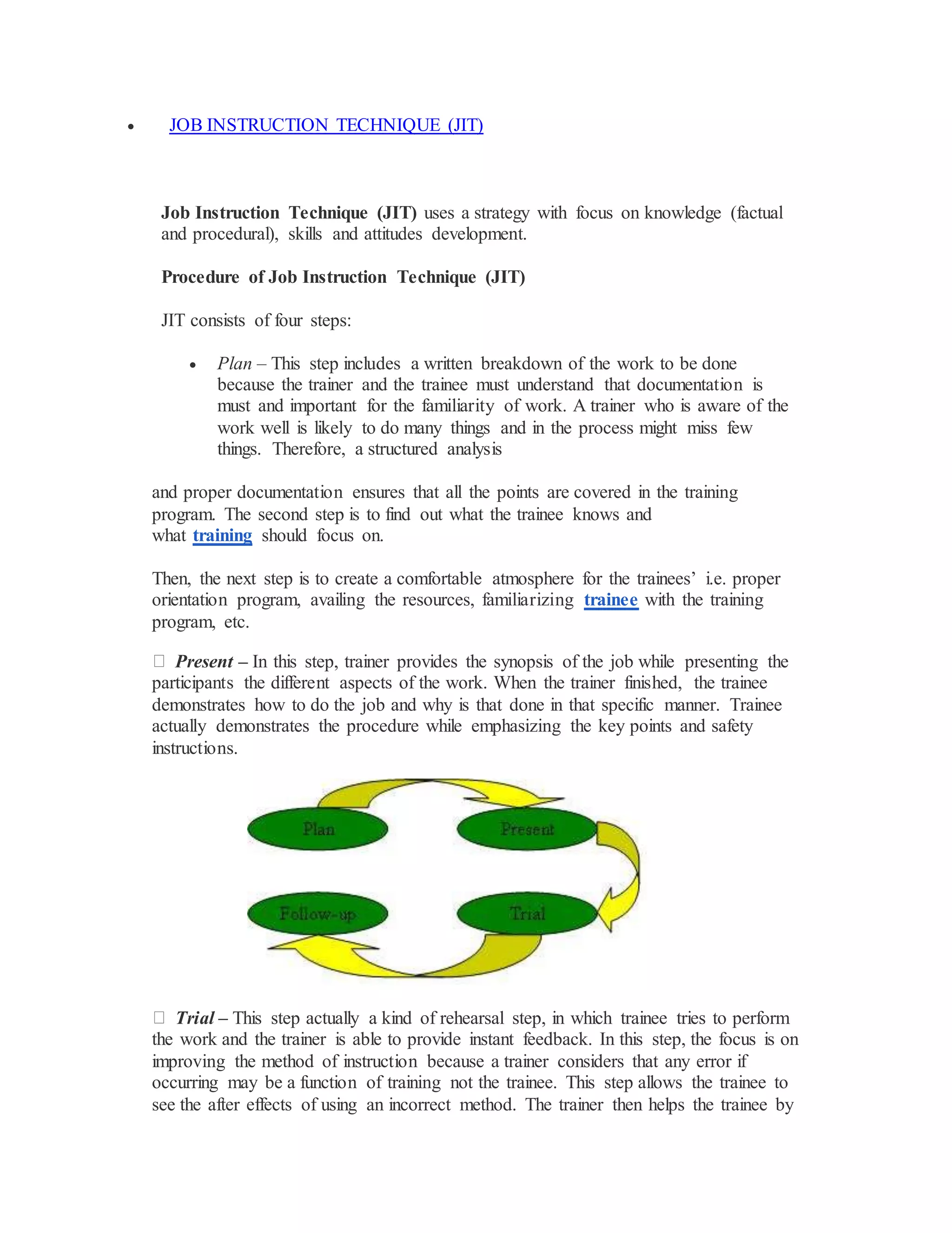  JOB INSTRUCTION TECHNIQUE (JIT)
Job Instruction Technique (JIT) uses a strategy with focus on knowledge (factual
and procedural), skills and attitudes development.
Procedure of Job Instruction Technique (JIT)
JIT consists of four steps:
 Plan – This step includes a written breakdown of the work to be done
because the trainer and the trainee must understand that documentation is
must and important for the familiarity of work. A trainer who is aware of the
work well is likely to do many things and in the process might miss few
things. Therefore, a structured analysis
and proper documentation ensures that all the points are covered in the training
program. The second step is to find out what the trainee knows and
what training should focus on.
Then, the next step is to create a comfortable atmosphere for the trainees’ i.e. proper
orientation program, availing the resources, familiarizing trainee with the training
program, etc.
Present – In this step, trainer provides the synopsis of the job while presenting the
participants the different aspects of the work. When the trainer finished, the trainee
demonstrates how to do the job and why is that done in that specific manner. Trainee
actually demonstrates the procedure while emphasizing the key points and safety
instructions.
Trial – This step actually a kind of rehearsal step, in which trainee tries to perform
the work and the trainer is able to provide instant feedback. In this step, the focus is on
improving the method of instruction because a trainer considers that any error if
occurring may be a function of training not the trainee. This step allows the trainee to
see the after effects of using an incorrect method. The trainer then helps the trainee by
 