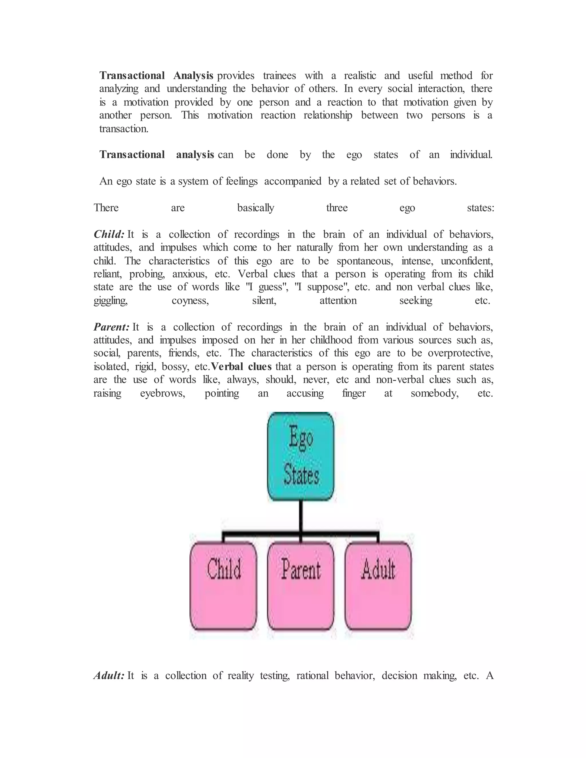 Transactional Analysis provides trainees with a realistic and useful method for
analyzing and understanding the behavior of others. In every social interaction, there
is a motivation provided by one person and a reaction to that motivation given by
another person. This motivation reaction relationship between two persons is a
transaction.
Transactional analysis can be done by the ego states of an individual.
An ego state is a system of feelings accompanied by a related set of behaviors.
There are basically three ego states:
Child: It is a collection of recordings in the brain of an individual of behaviors,
attitudes, and impulses which come to her naturally from her own understanding as a
child. The characteristics of this ego are to be spontaneous, intense, unconfident,
reliant, probing, anxious, etc. Verbal clues that a person is operating from its child
state are the use of words like "I guess", "I suppose", etc. and non verbal clues like,
giggling, coyness, silent, attention seeking etc.
Parent: It is a collection of recordings in the brain of an individual of behaviors,
attitudes, and impulses imposed on her in her childhood from various sources such as,
social, parents, friends, etc. The characteristics of this ego are to be overprotective,
isolated, rigid, bossy, etc.Verbal clues that a person is operating from its parent states
are the use of words like, always, should, never, etc and non-verbal clues such as,
raising eyebrows, pointing an accusing finger at somebody, etc.
Adult: It is a collection of reality testing, rational behavior, decision making, etc. A
 