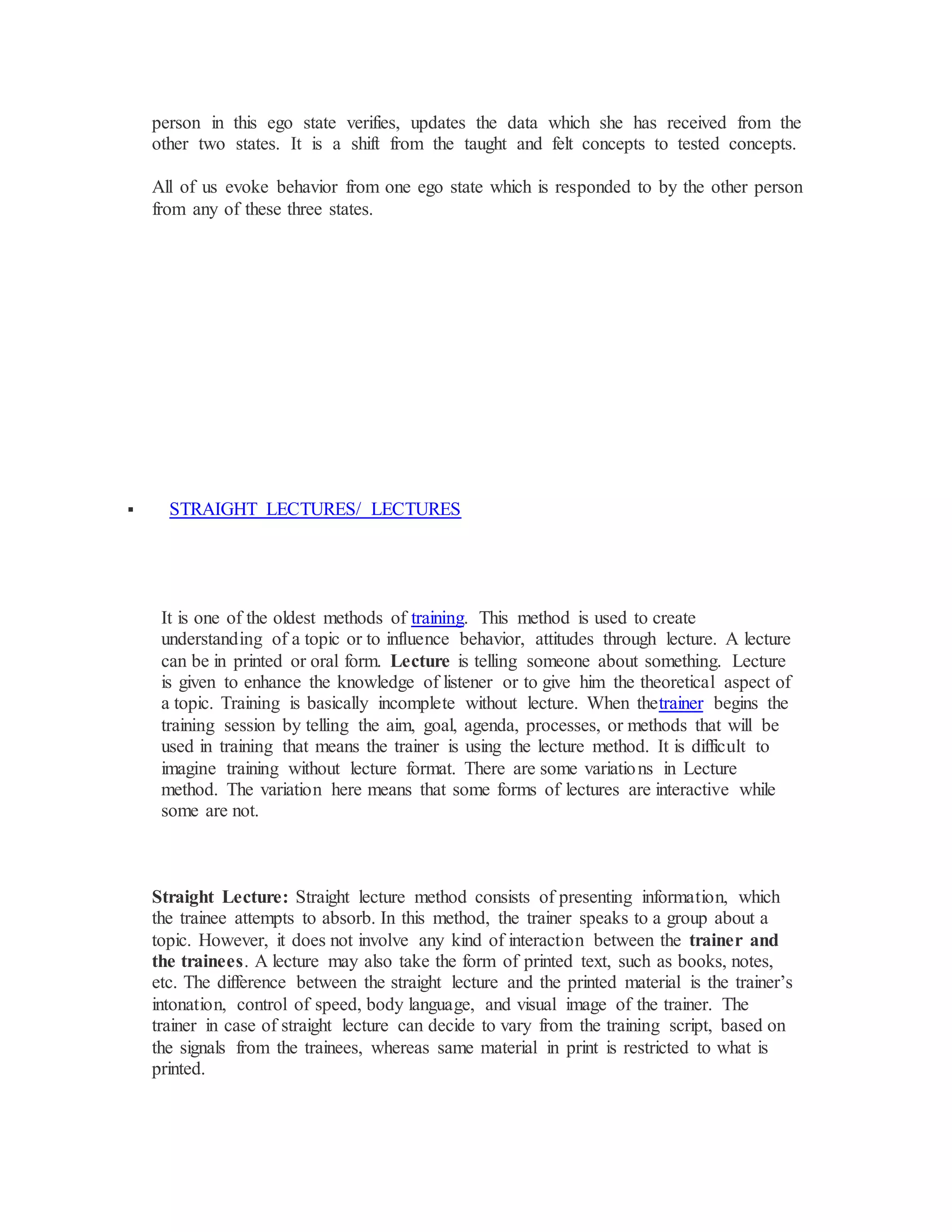 person in this ego state verifies, updates the data which she has received from the
other two states. It is a shift from the taught and felt concepts to tested concepts.
All of us evoke behavior from one ego state which is responded to by the other person
from any of these three states.
 STRAIGHT LECTURES/ LECTURES
It is one of the oldest methods of training. This method is used to create
understanding of a topic or to influence behavior, attitudes through lecture. A lecture
can be in printed or oral form. Lecture is telling someone about something. Lecture
is given to enhance the knowledge of listener or to give him the theoretical aspect of
a topic. Training is basically incomplete without lecture. When thetrainer begins the
training session by telling the aim, goal, agenda, processes, or methods that will be
used in training that means the trainer is using the lecture method. It is difficult to
imagine training without lecture format. There are some variations in Lecture
method. The variation here means that some forms of lectures are interactive while
some are not.
Straight Lecture: Straight lecture method consists of presenting information, which
the trainee attempts to absorb. In this method, the trainer speaks to a group about a
topic. However, it does not involve any kind of interaction between the trainer and
the trainees. A lecture may also take the form of printed text, such as books, notes,
etc. The difference between the straight lecture and the printed material is the trainer’s
intonation, control of speed, body language, and visual image of the trainer. The
trainer in case of straight lecture can decide to vary from the training script, based on
the signals from the trainees, whereas same material in print is restricted to what is
printed.
 