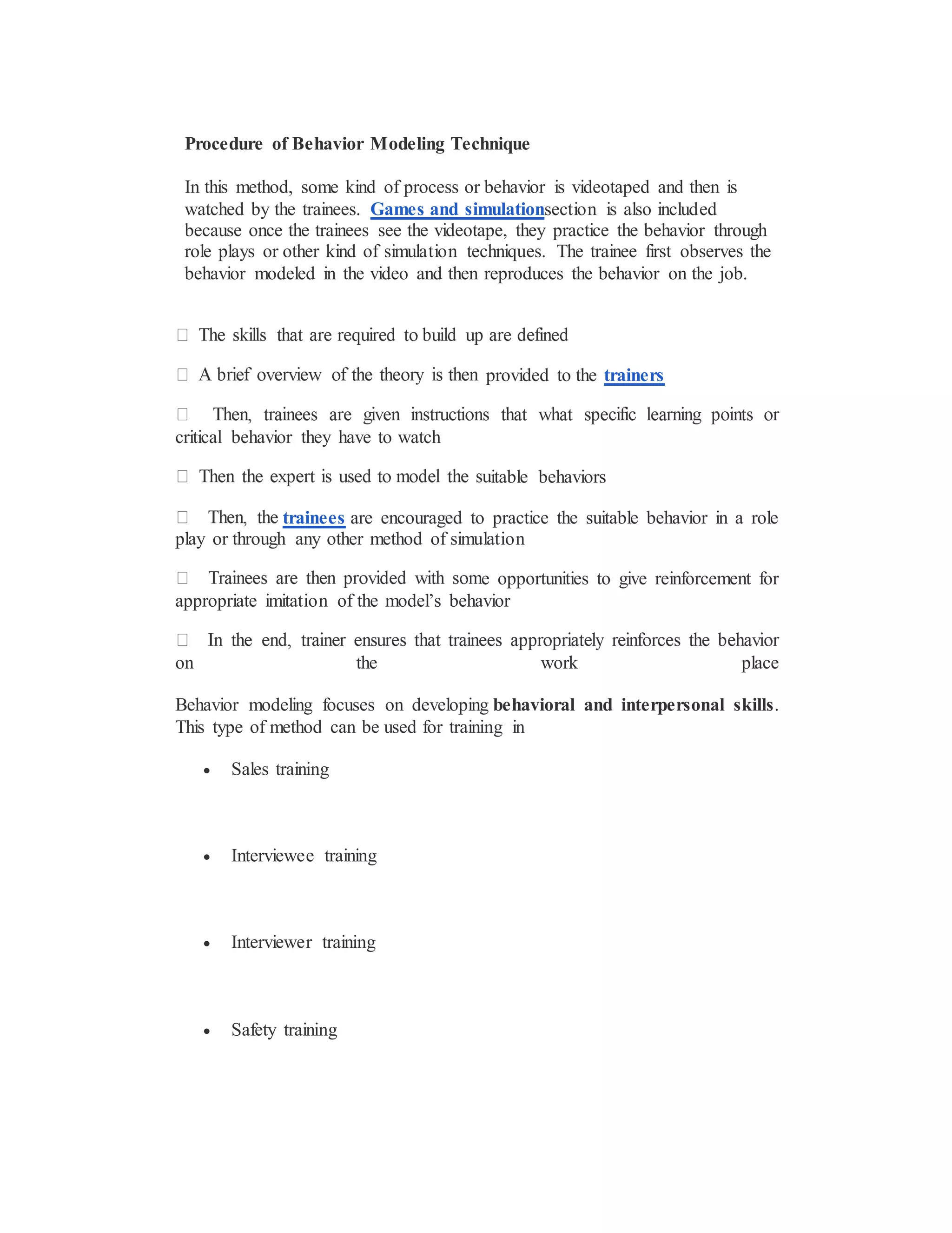 Procedure of Behavior Modeling Technique
In this method, some kind of process or behavior is videotaped and then is
watched by the trainees. Games and simulationsection is also included
because once the trainees see the videotape, they practice the behavior through
role plays or other kind of simulation techniques. The trainee first observes the
behavior modeled in the video and then reproduces the behavior on the job.
provided to the trainers
critical behavior they have to watch
itable behaviors
trainees are encouraged to practice the suitable behavior in a role
play or through any other method of simulation
e opportunities to give reinforcement for
appropriate imitation of the model’s behavior
on the work place
Behavior modeling focuses on developing behavioral and interpersonal skills.
This type of method can be used for training in
 Sales training
 Interviewee training
 Interviewer training
 Safety training
 
