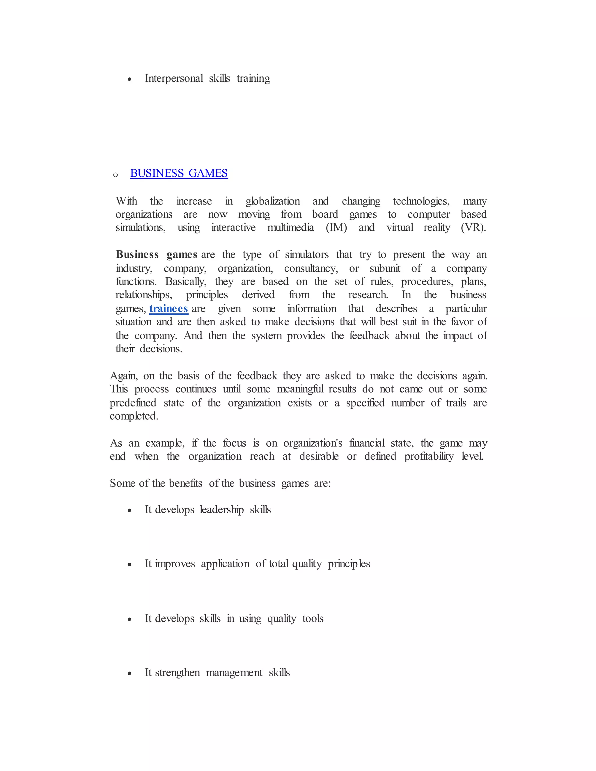  Interpersonal skills training
o BUSINESS GAMES
With the increase in globalization and changing technologies, many
organizations are now moving from board games to computer based
simulations, using interactive multimedia (IM) and virtual reality (VR).
Business games are the type of simulators that try to present the way an
industry, company, organization, consultancy, or subunit of a company
functions. Basically, they are based on the set of rules, procedures, plans,
relationships, principles derived from the research. In the business
games, trainees are given some information that describes a particular
situation and are then asked to make decisions that will best suit in the favor of
the company. And then the system provides the feedback about the impact of
their decisions.
Again, on the basis of the feedback they are asked to make the decisions again.
This process continues until some meaningful results do not came out or some
predefined state of the organization exists or a specified number of trails are
completed.
As an example, if the focus is on organization's financial state, the game may
end when the organization reach at desirable or defined profitability level.
Some of the benefits of the business games are:
 It develops leadership skills
 It improves application of total quality principles
 It develops skills in using quality tools
 It strengthen management skills
 