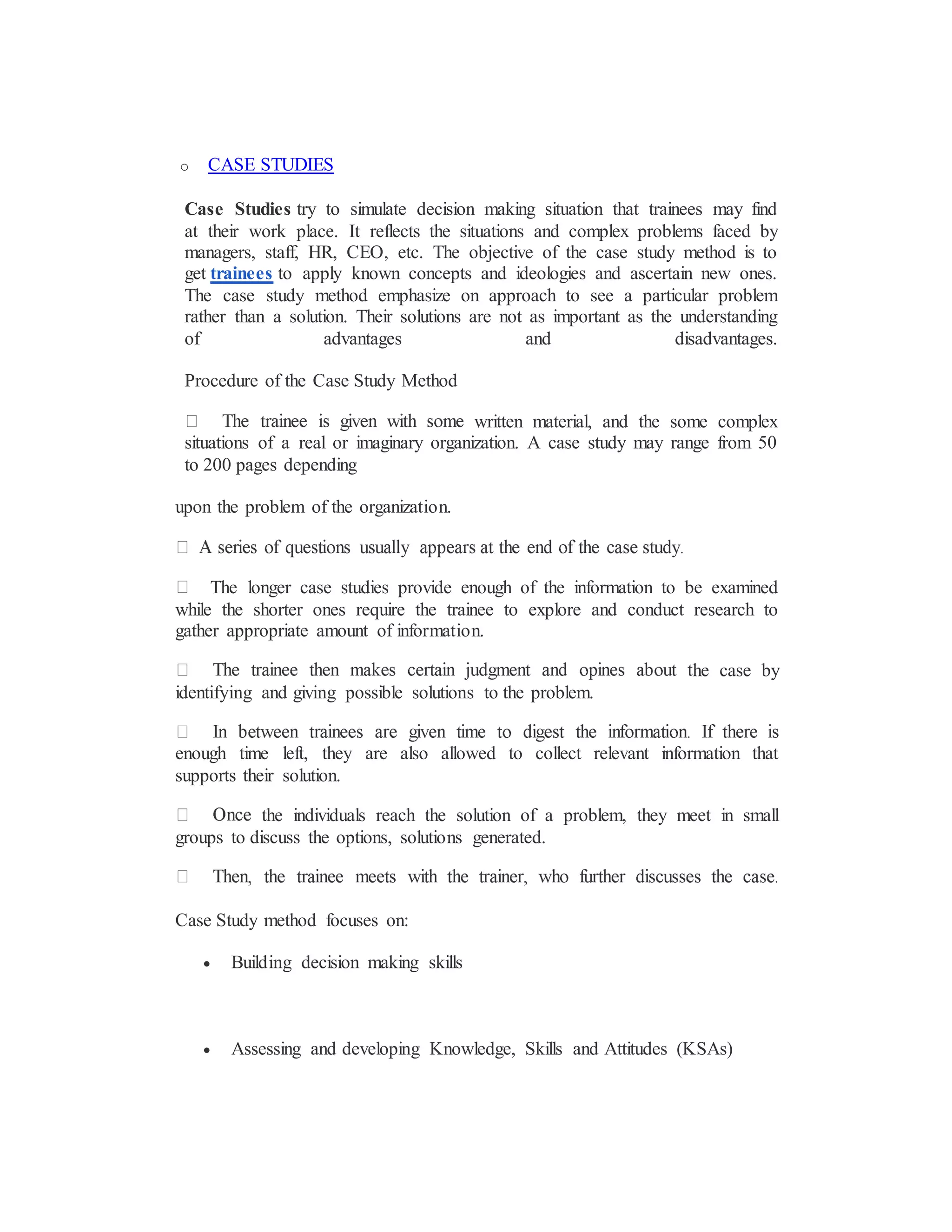 o CASE STUDIES
Case Studies try to simulate decision making situation that trainees may find
at their work place. It reflects the situations and complex problems faced by
managers, staff, HR, CEO, etc. The objective of the case study method is to
get trainees to apply known concepts and ideologies and ascertain new ones.
The case study method emphasize on approach to see a particular problem
rather than a solution. Their solutions are not as important as the understanding
of advantages and disadvantages.
Procedure of the Case Study Method
written material, and the some complex
situations of a real or imaginary organization. A case study may range from 50
to 200 pages depending
upon the problem of the organization.
The longer case studies provide enough of the information to be examined
while the shorter ones require the trainee to explore and conduct research to
gather appropriate amount of information.
he case by
identifying and giving possible solutions to the problem.
enough time left, they are also allowed to collect relevant information that
supports their solution.
the individuals reach the solution of a problem, they meet in small
groups to discuss the options, solutions generated.
Case Study method focuses on:
 Building decision making skills
 Assessing and developing Knowledge, Skills and Attitudes (KSAs)
 