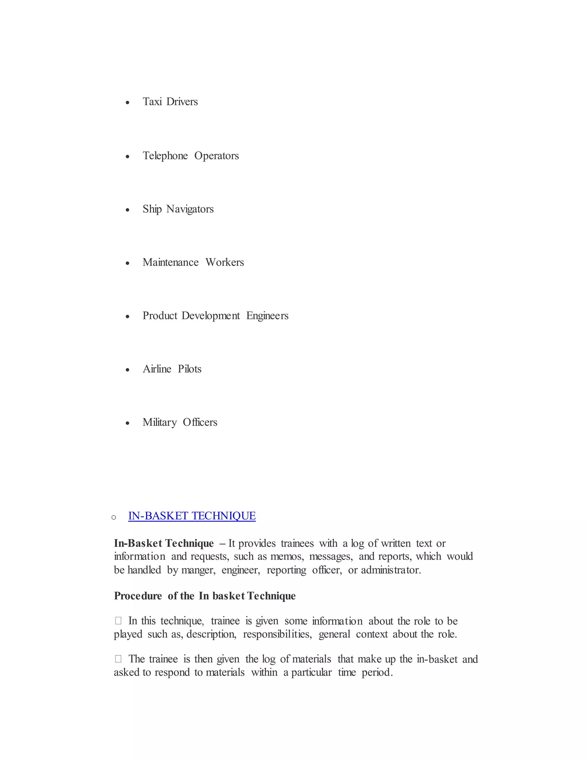  Taxi Drivers
 Telephone Operators
 Ship Navigators
 Maintenance Workers
 Product Development Engineers
 Airline Pilots
 Military Officers
o IN-BASKET TECHNIQUE
In-Basket Technique – It provides trainees with a log of written text or
information and requests, such as memos, messages, and reports, which would
be handled by manger, engineer, reporting officer, or administrator.
Procedure of the In basket Technique
e information about the role to be
played such as, description, responsibilities, general context about the role.
-basket and
asked to respond to materials within a particular time period.
 
