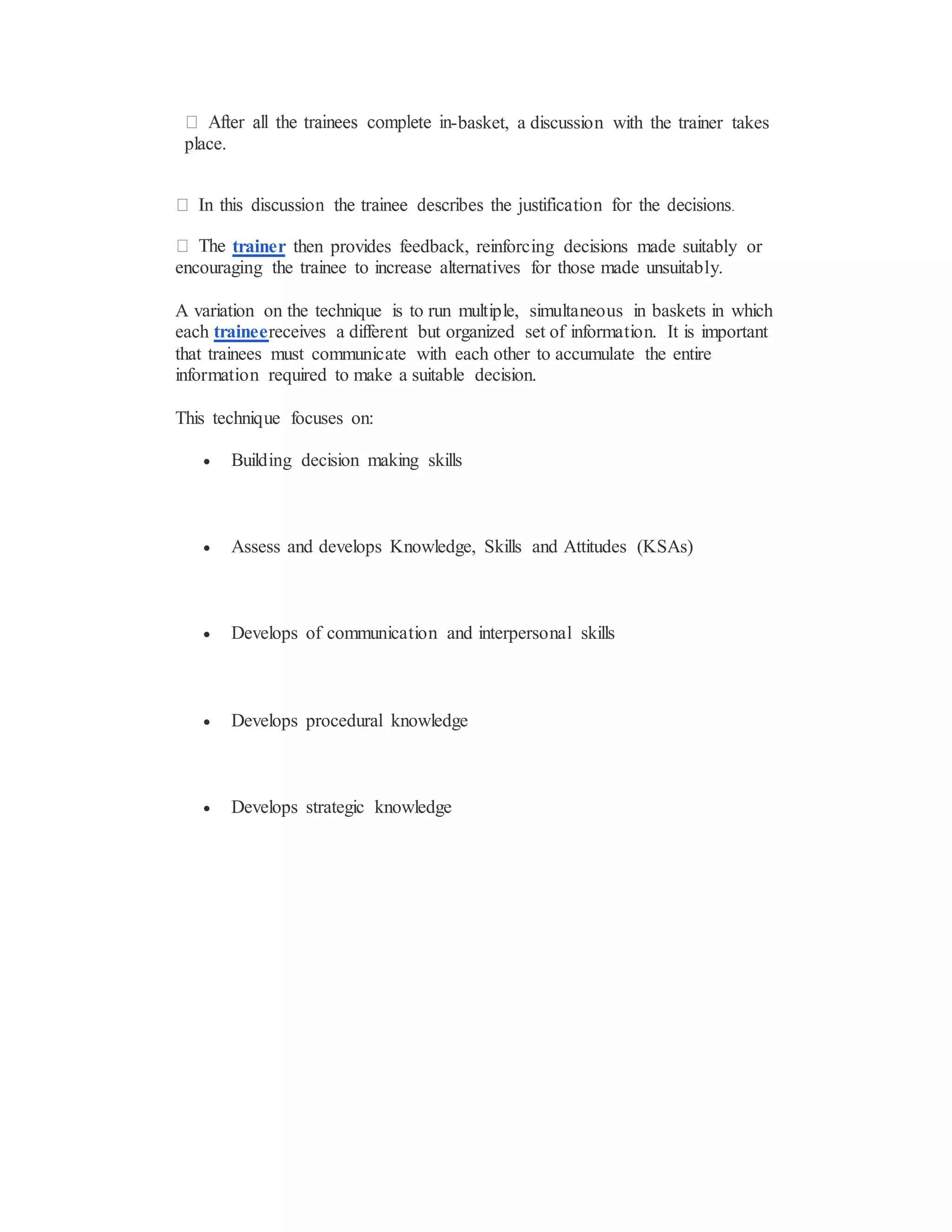 -basket, a discussion with the trainer takes
place.
trainer then provides feedback, reinforcing decisions made suitably or
encouraging the trainee to increase alternatives for those made unsuitably.
A variation on the technique is to run multiple, simultaneous in baskets in which
each traineereceives a different but organized set of information. It is important
that trainees must communicate with each other to accumulate the entire
information required to make a suitable decision.
This technique focuses on:
 Building decision making skills
 Assess and develops Knowledge, Skills and Attitudes (KSAs)
 Develops of communication and interpersonal skills
 Develops procedural knowledge
 Develops strategic knowledge
 