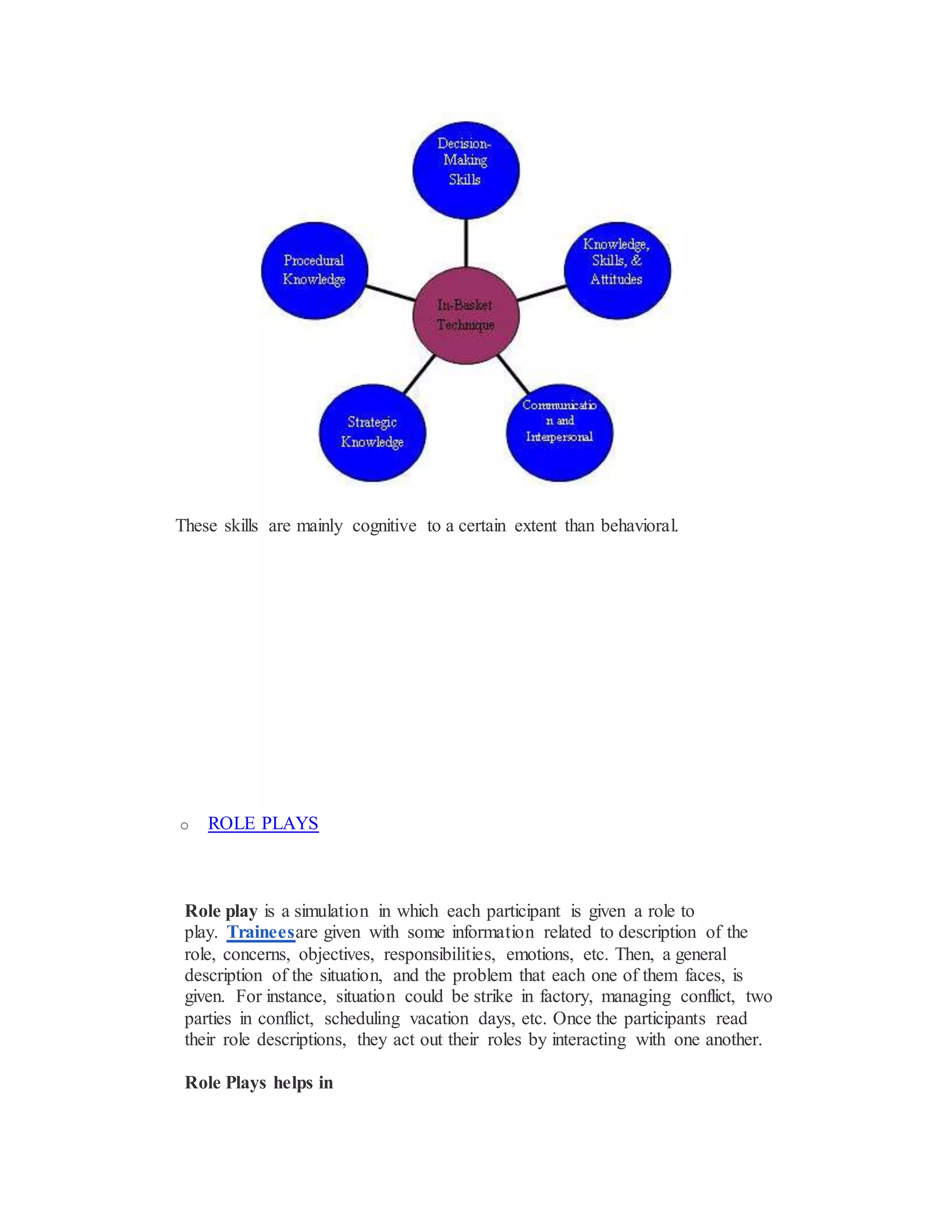 These skills are mainly cognitive to a certain extent than behavioral.
o ROLE PLAYS
Role play is a simulation in which each participant is given a role to
play. Traineesare given with some information related to description of the
role, concerns, objectives, responsibilities, emotions, etc. Then, a general
description of the situation, and the problem that each one of them faces, is
given. For instance, situation could be strike in factory, managing conflict, two
parties in conflict, scheduling vacation days, etc. Once the participants read
their role descriptions, they act out their roles by interacting with one another.
Role Plays helps in
 