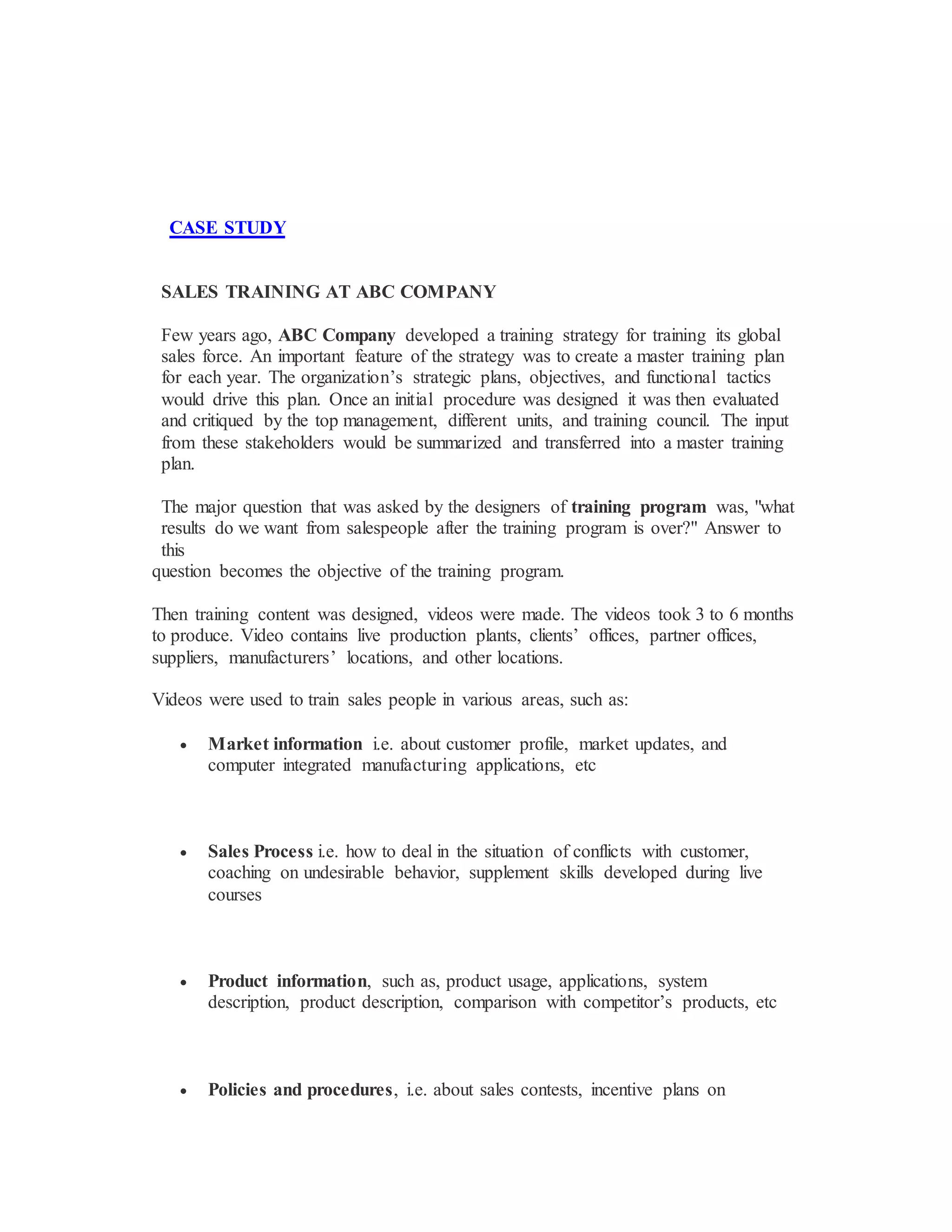 CASE STUDY
SALES TRAINING AT ABC COMPANY
Few years ago, ABC Company developed a training strategy for training its global
sales force. An important feature of the strategy was to create a master training plan
for each year. The organization’s strategic plans, objectives, and functional tactics
would drive this plan. Once an initial procedure was designed it was then evaluated
and critiqued by the top management, different units, and training council. The input
from these stakeholders would be summarized and transferred into a master training
plan.
The major question that was asked by the designers of training program was, "what
results do we want from salespeople after the training program is over?" Answer to
this
question becomes the objective of the training program.
Then training content was designed, videos were made. The videos took 3 to 6 months
to produce. Video contains live production plants, clients’ offices, partner offices,
suppliers, manufacturers’ locations, and other locations.
Videos were used to train sales people in various areas, such as:
 Market information i.e. about customer profile, market updates, and
computer integrated manufacturing applications, etc
 Sales Process i.e. how to deal in the situation of conflicts with customer,
coaching on undesirable behavior, supplement skills developed during live
courses
 Product information, such as, product usage, applications, system
description, product description, comparison with competitor’s products, etc
 Policies and procedures, i.e. about sales contests, incentive plans on
 