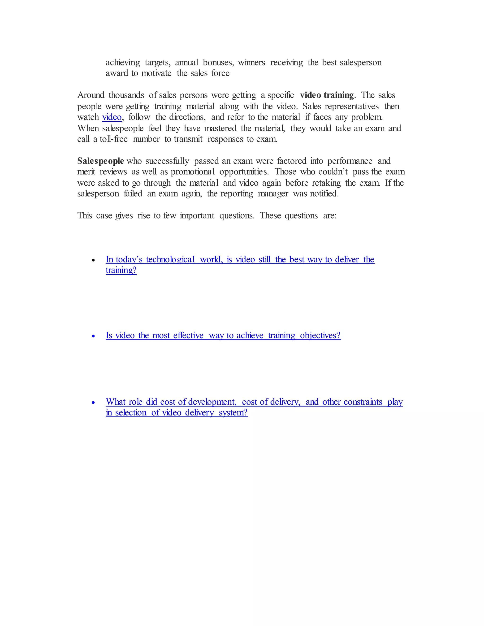 achieving targets, annual bonuses, winners receiving the best salesperson
award to motivate the sales force
Around thousands of sales persons were getting a specific video training. The sales
people were getting training material along with the video. Sales representatives then
watch video, follow the directions, and refer to the material if faces any problem.
When salespeople feel they have mastered the material, they would take an exam and
call a toll-free number to transmit responses to exam.
Salespeople who successfully passed an exam were factored into performance and
merit reviews as well as promotional opportunities. Those who couldn’t pass the exam
were asked to go through the material and video again before retaking the exam. If the
salesperson failed an exam again, the reporting manager was notified.
This case gives rise to few important questions. These questions are:
 In today’s technological world, is video still the best way to deliver the
training?
 Is video the most effective way to achieve training objectives?
 What role did cost of development, cost of delivery, and other constraints play
in selection of video delivery system?
 