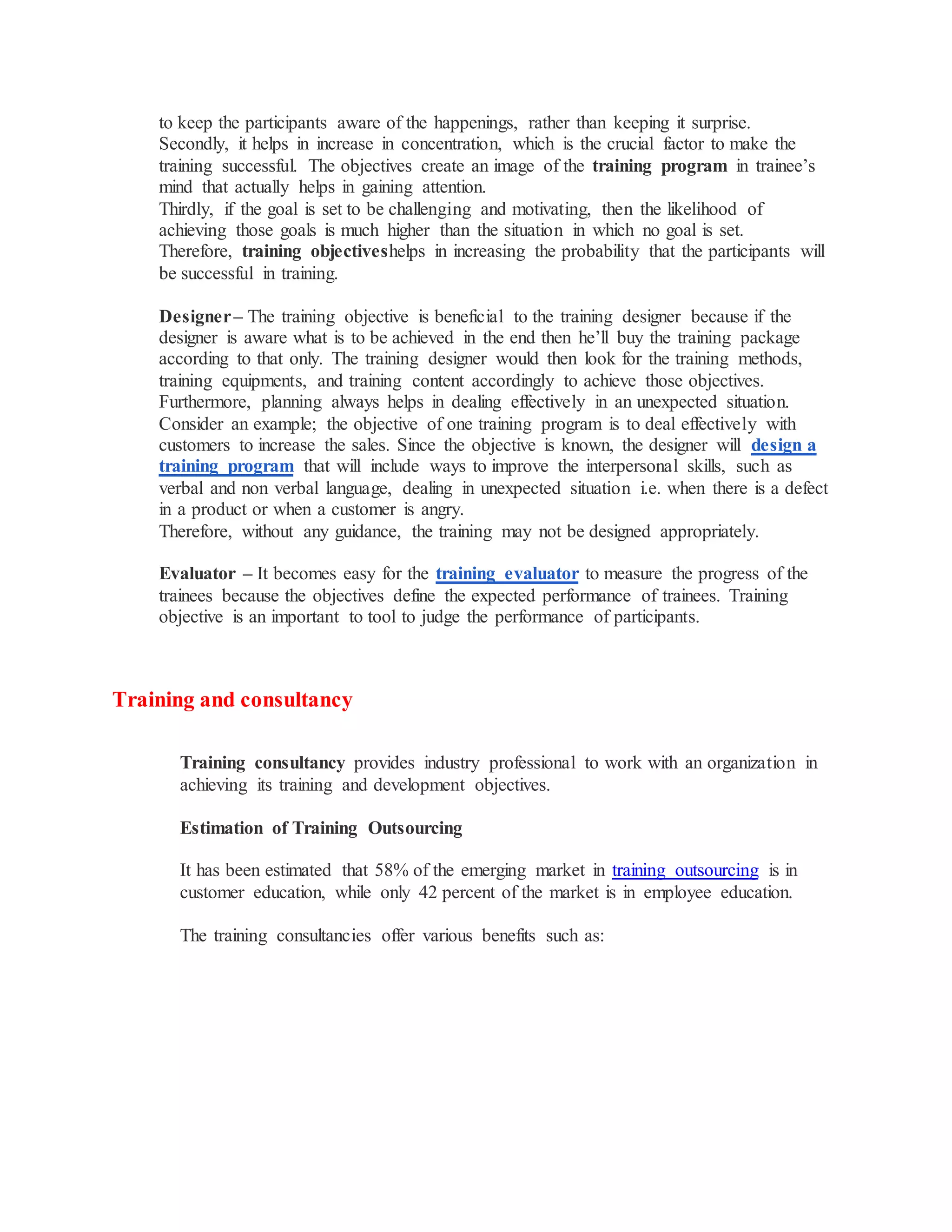to keep the participants aware of the happenings, rather than keeping it surprise.
Secondly, it helps in increase in concentration, which is the crucial factor to make the
training successful. The objectives create an image of the training program in trainee’s
mind that actually helps in gaining attention.
Thirdly, if the goal is set to be challenging and motivating, then the likelihood of
achieving those goals is much higher than the situation in which no goal is set.
Therefore, training objectiveshelps in increasing the probability that the participants will
be successful in training.
Designer– The training objective is beneficial to the training designer because if the
designer is aware what is to be achieved in the end then he’ll buy the training package
according to that only. The training designer would then look for the training methods,
training equipments, and training content accordingly to achieve those objectives.
Furthermore, planning always helps in dealing effectively in an unexpected situation.
Consider an example; the objective of one training program is to deal effectively with
customers to increase the sales. Since the objective is known, the designer will design a
training program that will include ways to improve the interpersonal skills, such as
verbal and non verbal language, dealing in unexpected situation i.e. when there is a defect
in a product or when a customer is angry.
Therefore, without any guidance, the training may not be designed appropriately.
Evaluator – It becomes easy for the training evaluator to measure the progress of the
trainees because the objectives define the expected performance of trainees. Training
objective is an important to tool to judge the performance of participants.
Training and consultancy
Training consultancy provides industry professional to work with an organization in
achieving its training and development objectives.
Estimation of Training Outsourcing
It has been estimated that 58% of the emerging market in training outsourcing is in
customer education, while only 42 percent of the market is in employee education.
The training consultancies offer various benefits such as:
 