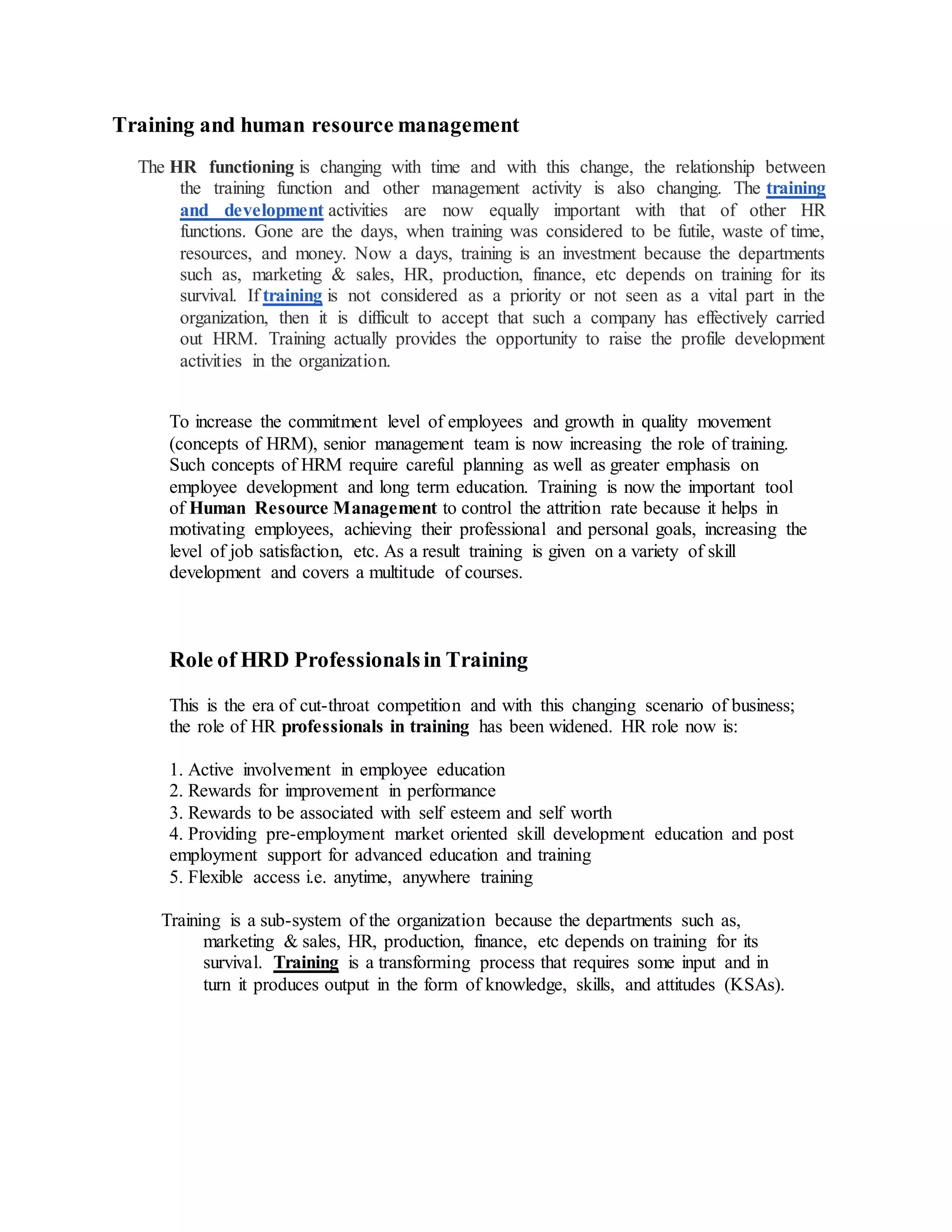 Training and human resource management
The HR functioning is changing with time and with this change, the relationship between
the training function and other management activity is also changing. The training
and development activities are now equally important with that of other HR
functions. Gone are the days, when training was considered to be futile, waste of time,
resources, and money. Now a days, training is an investment because the departments
such as, marketing & sales, HR, production, finance, etc depends on training for its
survival. If training is not considered as a priority or not seen as a vital part in the
organization, then it is difficult to accept that such a company has effectively carried
out HRM. Training actually provides the opportunity to raise the profile development
activities in the organization.
To increase the commitment level of employees and growth in quality movement
(concepts of HRM), senior management team is now increasing the role of training.
Such concepts of HRM require careful planning as well as greater emphasis on
employee development and long term education. Training is now the important tool
of Human Resource Management to control the attrition rate because it helps in
motivating employees, achieving their professional and personal goals, increasing the
level of job satisfaction, etc. As a result training is given on a variety of skill
development and covers a multitude of courses.
Role of HRD Professionalsin Training
This is the era of cut-throat competition and with this changing scenario of business;
the role of HR professionals in training has been widened. HR role now is:
1. Active involvement in employee education
2. Rewards for improvement in performance
3. Rewards to be associated with self esteem and self worth
4. Providing pre-employment market oriented skill development education and post
employment support for advanced education and training
5. Flexible access i.e. anytime, anywhere training
Training is a sub-system of the organization because the departments such as,
marketing & sales, HR, production, finance, etc depends on training for its
survival. Training is a transforming process that requires some input and in
turn it produces output in the form of knowledge, skills, and attitudes (KSAs).
 