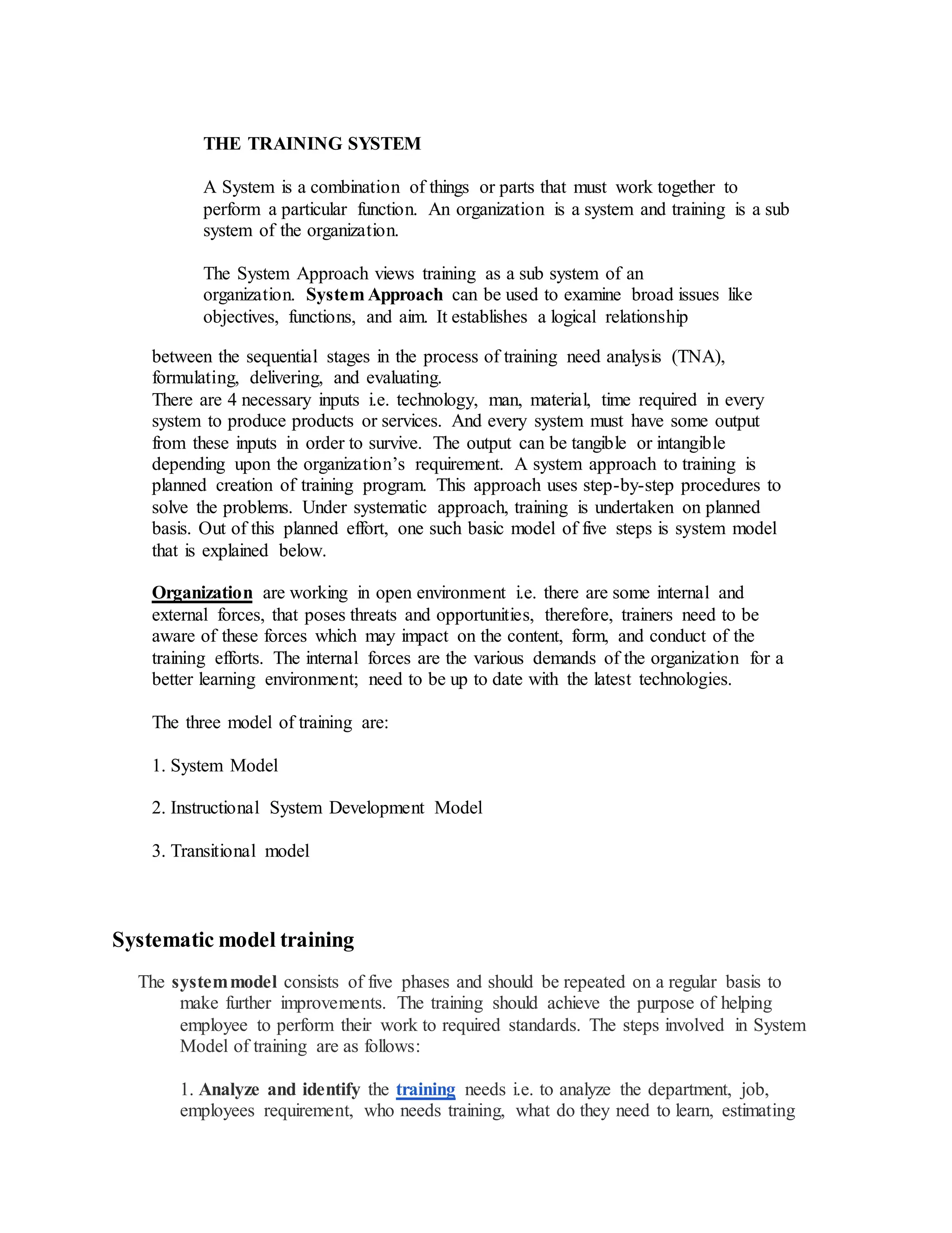 THE TRAINING SYSTEM
A System is a combination of things or parts that must work together to
perform a particular function. An organization is a system and training is a sub
system of the organization.
The System Approach views training as a sub system of an
organization. System Approach can be used to examine broad issues like
objectives, functions, and aim. It establishes a logical relationship
between the sequential stages in the process of training need analysis (TNA),
formulating, delivering, and evaluating.
There are 4 necessary inputs i.e. technology, man, material, time required in every
system to produce products or services. And every system must have some output
from these inputs in order to survive. The output can be tangible or intangible
depending upon the organization’s requirement. A system approach to training is
planned creation of training program. This approach uses step-by-step procedures to
solve the problems. Under systematic approach, training is undertaken on planned
basis. Out of this planned effort, one such basic model of five steps is system model
that is explained below.
Organization are working in open environment i.e. there are some internal and
external forces, that poses threats and opportunities, therefore, trainers need to be
aware of these forces which may impact on the content, form, and conduct of the
training efforts. The internal forces are the various demands of the organization for a
better learning environment; need to be up to date with the latest technologies.
The three model of training are:
1. System Model
2. Instructional System Development Model
3. Transitional model
Systematic model training
The systemmodel consists of five phases and should be repeated on a regular basis to
make further improvements. The training should achieve the purpose of helping
employee to perform their work to required standards. The steps involved in System
Model of training are as follows:
1. Analyze and identify the training needs i.e. to analyze the department, job,
employees requirement, who needs training, what do they need to learn, estimating
 