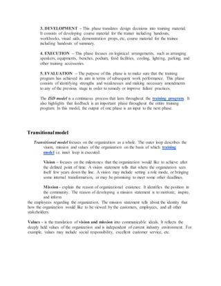 3. DEVELOPMENT – This phase translates design decisions into training material.
It consists of developing course material for the trainer including handouts,
workbooks, visual aids, demonstration props, etc, course material for the trainee
including handouts of summary.
4. EXECUTION – This phase focuses on logistical arrangements, such as arranging
speakers, equipments, benches, podium, food facilities, cooling, lighting, parking, and
other training accessories.
5. EVALUATION – The purpose of this phase is to make sure that the training
program has achieved its aim in terms of subsequent work performance. This phase
consists of identifying strengths and weaknesses and making necessary amendments
to any of the previous stage in order to remedy or improve failure practices.
The ISD model is a continuous process that lasts throughout the training program. It
also highlights that feedback is an important phase throughout the entire training
program. In this model, the output of one phase is an input to the next phase.
Transitionalmodel
Transitional model focuses on the organization as a whole. The outer loop describes the
vision, mission and values of the organization on the basis of which training
model i.e. inner loop is executed.
Vision – focuses on the milestones that the organization would like to achieve after
the defined point of time. A vision statement tells that where the organization sees
itself few years down the line. A vision may include setting a role mode, or bringing
some internal transformation, or may be promising to meet some other deadlines.
Mission– explain the reason of organizational existence. It identifies the position in
the community. The reason of developing a mission statement is to motivate, inspire,
and inform
the employees regarding the organization. The mission statement tells about the identity that
how the organization would like to be viewed by the customers, employees, and all other
stakeholders.
Values – is the translation of vision and mission into communicable ideals. It reflects the
deeply held values of the organization and is independent of current industry environment. For
example, values may include social responsibility, excellent customer service, etc.
 