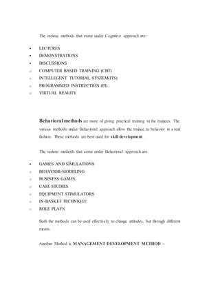 The various methods that come under Cognitive approach are:
 LECTURES
 DEMONSTRATIONS
 DISCUSSIONS
o COMPUTER BASED TRAINING (CBT)
o INTELLEGENT TUTORIAL SYSTEM(ITS)
o PROGRAMMED INSTRUCTION (PI)
o VIRTUAL REALITY
Behavioralmethods are more of giving practical training to the trainees. The
various methods under Behavioral approach allow the trainee to behavior in a real
fashion. These methods are best used for skill development.
The various methods that come under Behavioral approach are:
 GAMES AND SIMULATIONS
o BEHAVIOR-MODELING
o BUSINESS GAMES
o CASE STUDIES
o EQUIPMENT STIMULATORS
o IN-BASKET TECHNIQUE
o ROLE PLAYS
Both the methods can be used effectively to change attitudes, but through different
means.
Another Method is MANAGEMENT DEVELOPMENT METHOD –
 